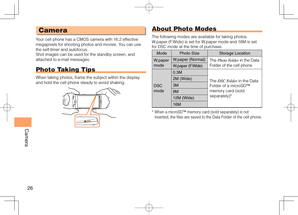 26Camera CameraYour cell phone has a CMOS camera with 16.2 effective megapixels for shooting photos and movies. You can use the self-timer and autofocus.Shot images can be used for the standby screen, and attached to e-mail messages.  Photo Taking TipsWhen taking photos, frame the subject within the display and hold the cell phone steady to avoid shaking.About  Photo ModesThe following modes are available for taking photos. W.paper (F.Wide) is set for W.paper mode and 16M is set for DSC mode at the time of purchase.Mode Photo Size Storage LocationW.paper modeW.paper (Normal) The Photo Folder in the Data Folder of the cell phoneW.paper (F.Wide)DSCmode0.3MThe DSC Folder in the Data Folder of a microSD™ memory card (sold separately)*2M (Wide)3M8M12M (Wide)16M*  When a microSD™ memory card (sold separately) is not inserted, the files are saved to the Data Folder of the cell phone.