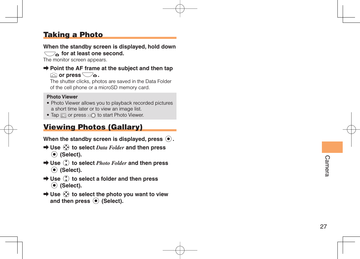 27Camera  Taking a PhotoWhen the standby screen is displayed, hold down ) for at least one second.The monitor screen appears.Point the AF frame at the subject and then tap  or press).The shutter clicks, photos are saved in the Data Folder of the cell phone or a microSD memory card.Photo ViewerPhoto Viewer allows you to playback recorded pictures a short time later or to view an image list.Tap   or press   to start Photo Viewer.  Viewing Photos (Gallary)When the standby screen is displayed, press c.Use a to select Data Folder and then press c (Select).Use j to select Photo Folder and then press c (Select).Use j to select a folder and then press c (Select).Use a to select the photo you want to view and then press c (Select).➡••➡➡➡➡