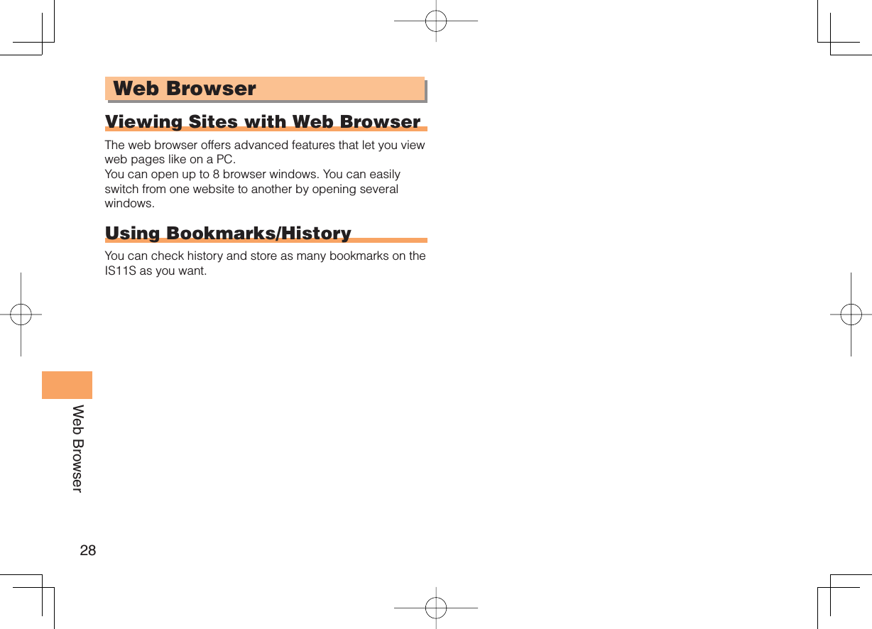 28Web BrowserWeb BrowserViewing Sites with Web BrowserThe web browser offers advanced features that let you view web pages like on a PC.You can open up to 8 browser windows. You can easily switch from one website to another by opening several windows.Using Bookmarks/HistoryYou can check history and store as many bookmarks on the IS11S as you want.