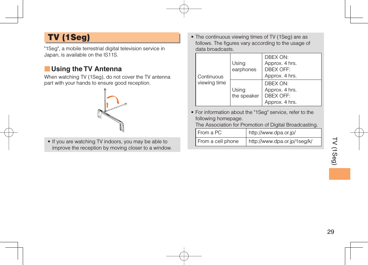 29TV (1Seg) TV ( 1Seg)&quot;1Seg&quot;, a mobile terrestrial digital television service in Japan, is available on the IS11S.Using the TV  AntennaWhen watching TV (1Seg), do not cover the TV antenna part with your hands to ensure good reception. If you are watching TV indoors, you may be able to improve the reception by moving closer to a window.■•The continuous viewing times of TV (1Seg) are as follows. The figures vary according to the usage of data broadcasts.Continuous viewing timeUsing earphonesDBEX ON: Approx. 4 hrs.DBEX OFF: Approx. 4 hrs.Using the speakerDBEX ON: Approx. 4 hrs.DBEX OFF: Approx. 4 hrs.For information about the &quot;1Seg&quot; service, refer to the following homepage.   The Association for Promotion of Digital Broadcasting.From a PC http://www.dpa.or.jp/From a cell phone http://www.dpa.or.jp/1seg/k/ ••