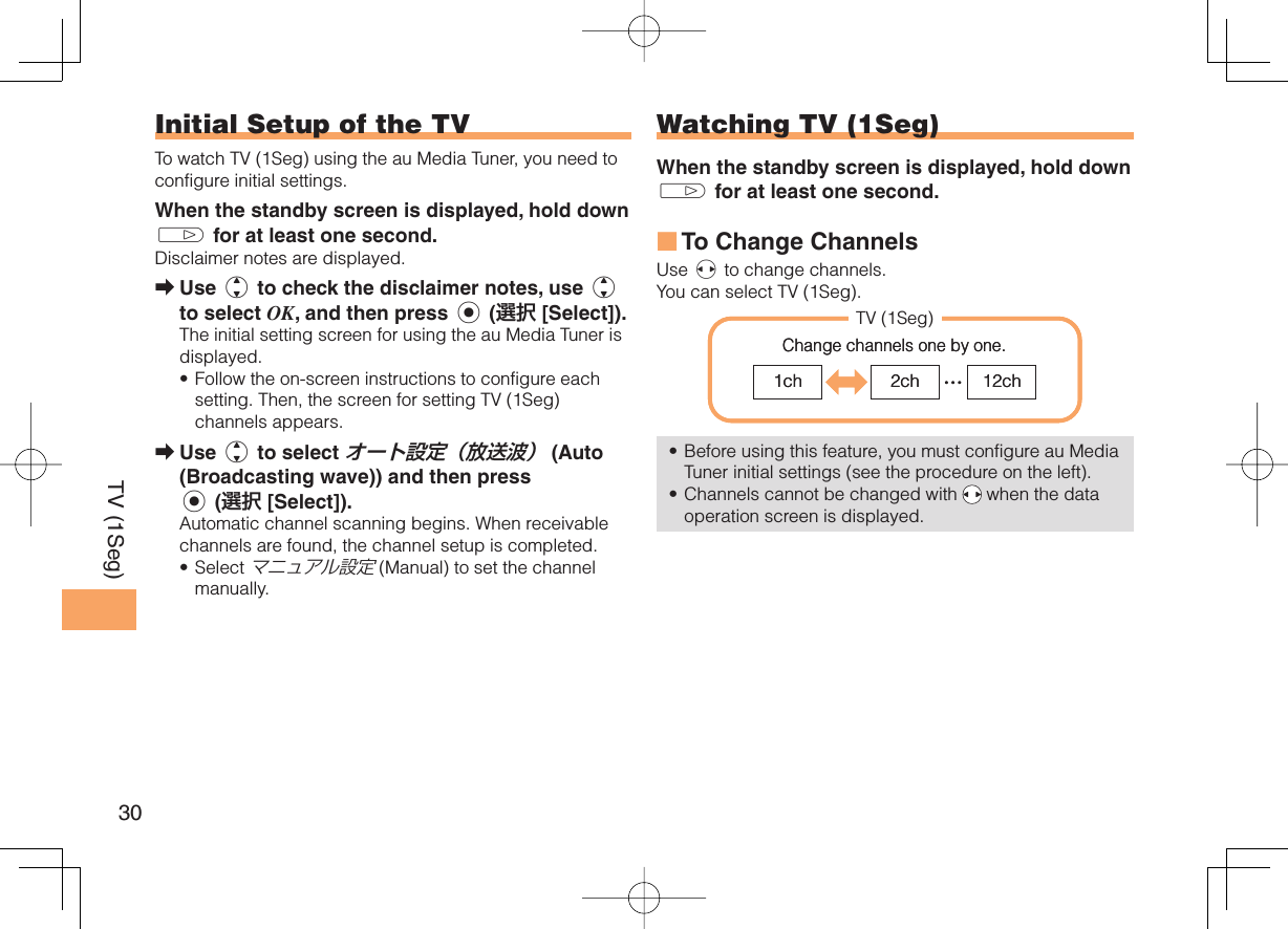 30TV (1Seg)   Initial Setup of the TVTo watch TV (1Seg) using the au Media Tuner, you need to configure initial settings. When the standby screen is displayed, hold down g for at least one second.Disclaimer notes are displayed.Use j to check the disclaimer notes, use j to select OK, and then press c (選択 [Select]). The initial setting screen for using the au Media Tuner is displayed. Follow the on-screen instructions to configure each setting. Then, the screen for setting TV (1Seg) channels appears. Use j to select オート設定（放送波） (Auto (Broadcasting wave)) and then press c (選択 [Select]).Automatic channel scanning begins. When receivable channels are found, the channel setup is completed.Select マニュアル設定 (Manual) to set the channel manually. ➡•➡•Watching TV (1Seg)When the standby screen is displayed, hold down g for at least one second.To  Change Channels Use s to change channels.You can select TV (1Seg). Before using this feature, you must configure au Media Tuner initial settings (see the procedure on the left).Channels cannot be changed with   when the data operation screen is displayed.■••1ch 2ch …12chTV (1Seg)Change channels one by one. 1ch 2ch …12chTV (1Seg)Change channels one by one. 