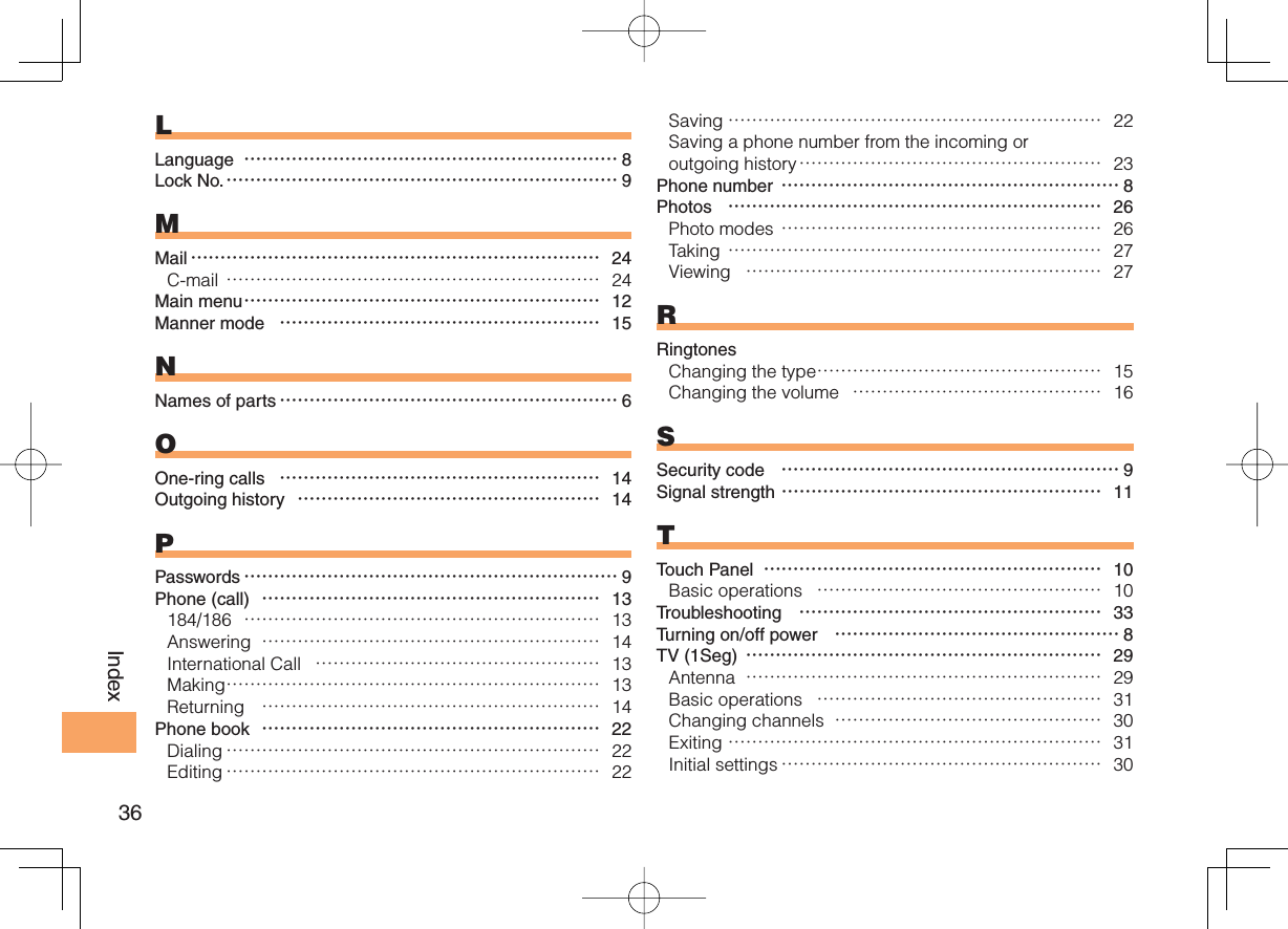 36IndexLLanguage  ……………………………………………………… 8Lock No. ………………………………………………………… 9MMail …………………………………………………………… 24C-mail ……………………………………………………… 24Main menu …………………………………………………… 12Manner mode  ……………………………………………… 15NNames of parts ………………………………………………… 6OOne-ring calls  ……………………………………………… 14Outgoing history  …………………………………………… 14PPasswords ……………………………………………………… 9Phone (call)  ………………………………………………… 13184/186  …………………………………………………… 13Answering  ………………………………………………… 14International Call  ………………………………………… 13Making ……………………………………………………… 13Returning  ………………………………………………… 14Phone book  ………………………………………………… 22Dialing ……………………………………………………… 22Editing ……………………………………………………… 22Saving ……………………………………………………… 22Saving a phone number from the incoming or outgoing history …………………………………………… 23Phone number ………………………………………………… 8Photos  ……………………………………………………… 26Photo modes ……………………………………………… 26Taking ……………………………………………………… 27Viewing  …………………………………………………… 27RRingtonesChanging the type ………………………………………… 15Changing the volume  …………………………………… 16SSecurity code  ………………………………………………… 9Signal strength ……………………………………………… 11TTouch Panel  ………………………………………………… 10Basic operations  ………………………………………… 10Troubleshooting  …………………………………………… 33Turning on/off power  ………………………………………… 8TV (1Seg) …………………………………………………… 29Antenna  …………………………………………………… 29Basic operations  ………………………………………… 31Changing channels  ……………………………………… 30Exiting ……………………………………………………… 31Initial settings ……………………………………………… 30