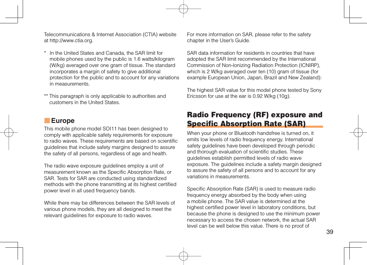 39Telecommunications &amp; Internet Association (CTIA) website at http://www.ctia.org.*  In the United States and Canada, the SAR limit for mobile phones used by the public is 1.6 watts/kilogram (W/kg) averaged over one gram of tissue. The standard incorporates a margin of safety to give additional protection for the public and to account for any variations in measurements.**  This paragraph is only applicable to authorities and customers in the United States.EuropeThis mobile phone model SOI11 has been designed to comply with applicable safety requirements for exposure to radio waves. These requirements are based on scientific guidelines that include safety margins designed to assure the safety of all persons, regardless of age and health.The radio wave exposure guidelines employ a unit of measurement known as the Specific Absorption Rate, or SAR. Tests for SAR are conducted using standardized methods with the phone transmitting at its highest certified power level in all used frequency bands.While there may be differences between the SAR levels of various phone models, they are all designed to meet the relevant guidelines for exposure to radio waves.■For more information on SAR, please refer to the safety chapter in the User’s Guide.SAR data information for residents in countries that have adopted the SAR limit recommended by the International Commission of Non-lonizing Radiation Protection (ICNIRP), which is 2 W/kg averaged over ten (10) gram of tissue (for example European Union, Japan, Brazil and New Zealand):The highest SAR value for this model phone tested by Sony Ericsson for use at the ear is 0.92 W/kg (10g).Radio Frequency (RF) exposure and Specific Absorption Rate (SAR)When your phone or Bluetooth handsfree is turned on, it emits low levels of radio frequency energy. International safety guidelines have been developed through periodic and thorough evaluation of scientific studies. These guidelines establish permitted levels of radio wave exposure. The guidelines include a safety margin designed to assure the safety of all persons and to account for any variations in measurements.Specific Absorption Rate (SAR) is used to measure radio frequency energy absorbed by the body when using a mobile phone. The SAR value is determined at the highest certified power level in laboratory conditions, but because the phone is designed to use the minimum power necessary to access the chosen network, the actual SAR level can be well below this value. There is no proof of 