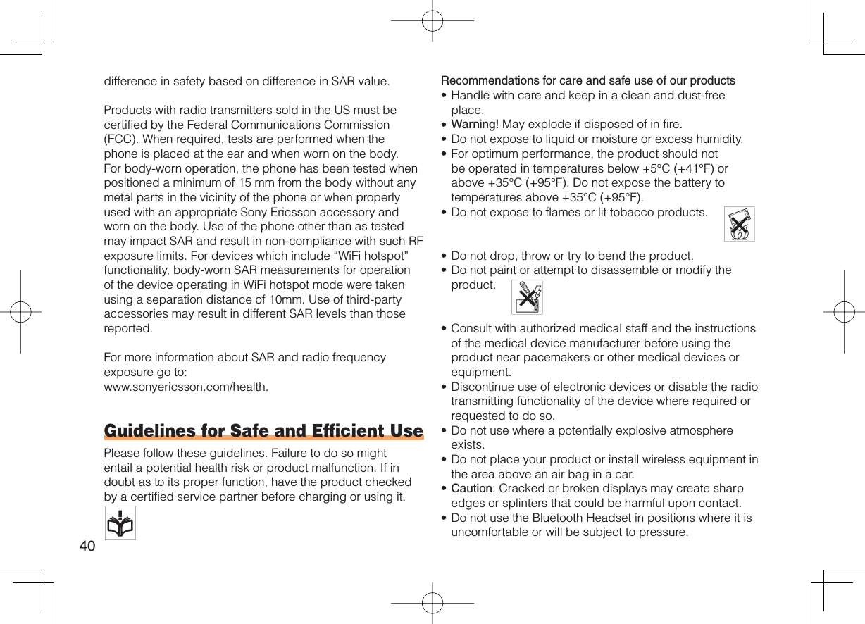 40difference in safety based on difference in SAR value.Products with radio transmitters sold in the US must be certified by the Federal Communications Commission (FCC). When required, tests are performed when the phone is placed at the ear and when worn on the body. For body-worn operation, the phone has been tested when positioned a minimum of 15 mm from the body without any metal parts in the vicinity of the phone or when properly used with an appropriate Sony Ericsson accessory and worn on the body. Use of the phone other than as tested may impact SAR and result in non-compliance with such RF exposure limits. For devices which include “WiFi hotspot” functionality, body-worn SAR measurements for operation of the device operating in WiFi hotspot mode were taken using a separation distance of 10mm. Use of third-party accessories may result in different SAR levels than those reported.For more information about SAR and radio frequency exposure go to:www.sonyericsson.com/health.Guidelines for Safe and Efficient UsePlease follow these guidelines. Failure to do so might entail a potential health risk or product malfunction. If in doubt as to its proper function, have the product checked by a certified service partner before charging or using it.   Recommendations for care and safe use of our productsHandle with care and keep in a clean and dust-free place.Warning! May explode if disposed of in fire.Do not expose to liquid or moisture or excess humidity.For optimum performance, the product should not be operated in temperatures below +5°C (+41°F) or above +35°C (+95°F). Do not expose the battery to temperatures above +35°C (+95°F).Do not expose to flames or lit tobacco products.   Do not drop, throw or try to bend the product.Do not paint or attempt to disassemble or modify the product.  Consult with authorized medical staff and the instructions of the medical device manufacturer before using the product near pacemakers or other medical devices or equipment.Discontinue use of electronic devices or disable the radio transmitting functionality of the device where required or requested to do so.Do not use where a potentially explosive atmosphere exists.Do not place your product or install wireless equipment in the area above an air bag in a car.Caution: Cracked or broken displays may create sharp edges or splinters that could be harmful upon contact.Do not use the Bluetooth Headset in positions where it is uncomfortable or will be subject to pressure.•••••••••••••