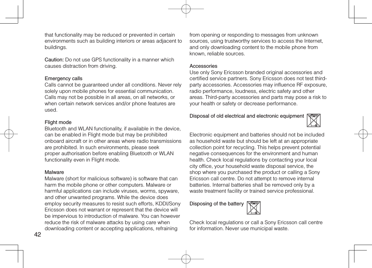 42that functionality may be reduced or prevented in certain environments such as building interiors or areas adjacent to buildings.Caution: Do not use GPS functionality in a manner which causes distraction from driving.Emergency callsCalls cannot be guaranteed under all conditions. Never rely solely upon mobile phones for essential communication. Calls may not be possible in all areas, on all networks, or when certain network services and/or phone features are used.Flight modeBluetooth and WLAN functionality, if available in the device, can be enabled in Flight mode but may be prohibited onboard aircraft or in other areas where radio transmissions are prohibited. In such environments, please seek proper authorisation before enabling Bluetooth or WLAN functionality even in Flight mode.MalwareMalware (short for malicious software) is software that can harm the mobile phone or other computers. Malware or harmful applications can include viruses, worms, spyware, and other unwanted programs. While the device does employ security measures to resist such efforts, KDDI/Sony Ericsson does not warrant or represent that the device will be impervious to introduction of malware. You can however reduce the risk of malware attacks by using care when downloading content or accepting applications, refraining from opening or responding to messages from unknown sources, using trustworthy services to access the Internet, and only downloading content to the mobile phone from known, reliable sources.AccessoriesUse only Sony Ericsson branded original accessories and certified service partners. Sony Ericsson does not test third-party accessories. Accessories may influence RF exposure, radio performance, loudness, electric safety and other areas. Third-party accessories and parts may pose a risk to your health or safety or decrease performance.Disposal of old electrical and electronic equipment  Electronic equipment and batteries should not be included as household waste but should be left at an appropriate collection point for recycling. This helps prevent potential negative consequences for the environment and human health. Check local regulations by contacting your local city office, your household waste disposal service, the shop where you purchased the product or calling a Sony Ericsson call centre. Do not attempt to remove internal batteries. Internal batteries shall be removed only by a waste treatment facility or trained service professional.Disposing of the battery  Check local regulations or call a Sony Ericsson call centre for information. Never use municipal waste.