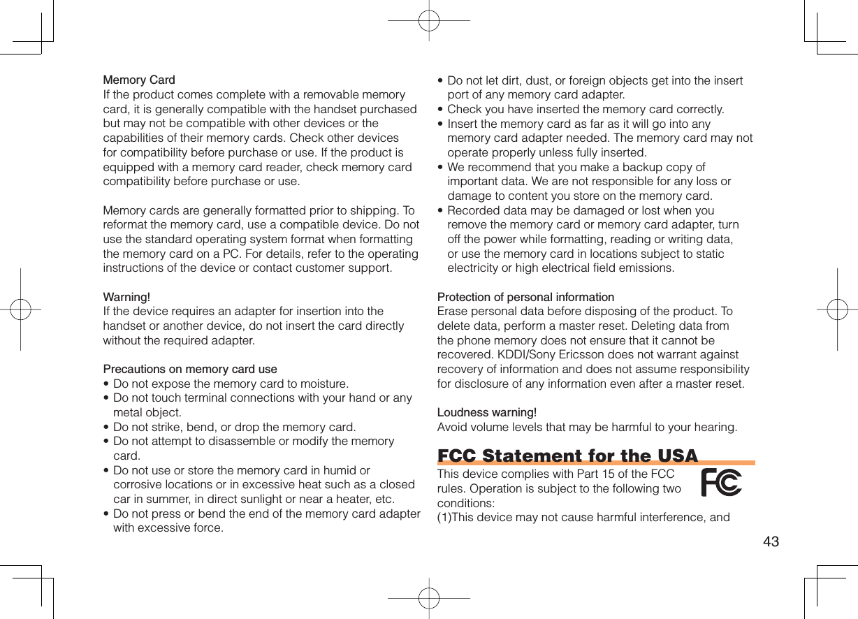 43Memory CardIf the product comes complete with a removable memory card, it is generally compatible with the handset purchased but may not be compatible with other devices or the capabilities of their memory cards. Check other devices for compatibility before purchase or use. If the product is equipped with a memory card reader, check memory card compatibility before purchase or use.Memory cards are generally formatted prior to shipping. To reformat the memory card, use a compatible device. Do not use the standard operating system format when formatting the memory card on a PC. For details, refer to the operating instructions of the device or contact customer support.Warning!If the device requires an adapter for insertion into the handset or another device, do not insert the card directly without the required adapter. Precautions on memory card useDo not expose the memory card to moisture.Do not touch terminal connections with your hand or any metal object.Do not strike, bend, or drop the memory card.Do not attempt to disassemble or modify the memory card.Do not use or store the memory card in humid or corrosive locations or in excessive heat such as a closed car in summer, in direct sunlight or near a heater, etc.Do not press or bend the end of the memory card adapter with excessive force.••••••Do not let dirt, dust, or foreign objects get into the insert port of any memory card adapter.Check you have inserted the memory card correctly.Insert the memory card as far as it will go into any memory card adapter needed. The memory card may not operate properly unless fully inserted.We recommend that you make a backup copy of important data. We are not responsible for any loss or damage to content you store on the memory card.Recorded data may be damaged or lost when you remove the memory card or memory card adapter, turn off the power while formatting, reading or writing data, or use the memory card in locations subject to static electricity or high electrical field emissions.Protection of personal informationErase personal data before disposing of the product. To delete data, perform a master reset. Deleting data from the phone memory does not ensure that it cannot be recovered. KDDI/Sony Ericsson does not warrant against recovery of information and does not assume responsibility for disclosure of any information even after a master reset.Loudness warning!Avoid volume levels that may be harmful to your hearing.FCC Statement for the USAThis device complies with Part 15 of the FCC rules. Operation is subject to the following two conditions:(1) This device may not cause harmful interference, and •••••