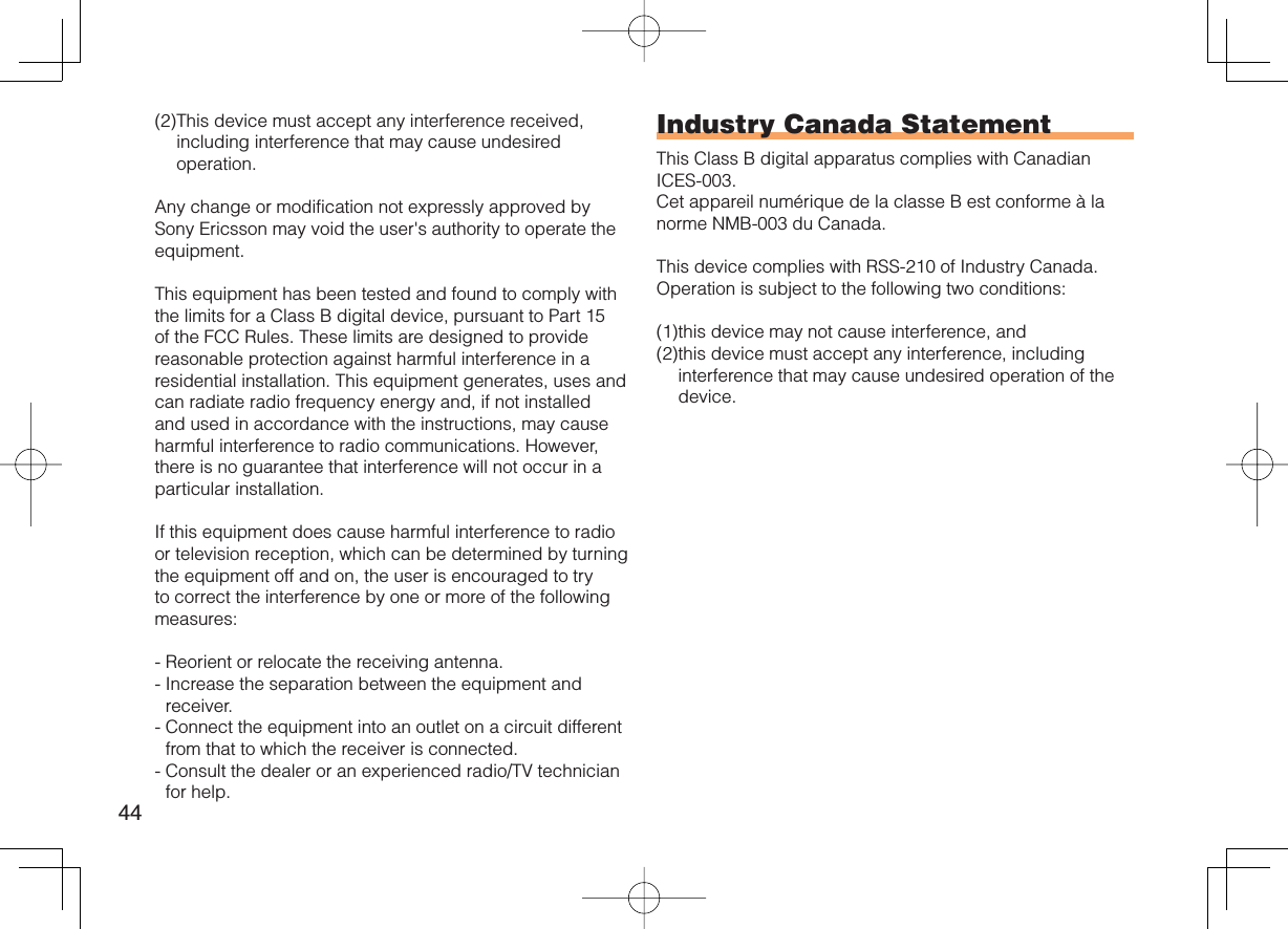 44(2) This device must accept any interference received, including interference that may cause undesired operation.Any change or modification not expressly approved by Sony Ericsson may void the user&apos;s authority to operate the equipment.This equipment has been tested and found to comply with the limits for a Class B digital device, pursuant to Part 15 of the FCC Rules. These limits are designed to provide reasonable protection against harmful interference in a residential installation. This equipment generates, uses and can radiate radio frequency energy and, if not installed and used in accordance with the instructions, may cause harmful interference to radio communications. However, there is no guarantee that interference will not occur in a particular installation.If this equipment does cause harmful interference to radio or television reception, which can be determined by turning the equipment off and on, the user is encouraged to try to correct the interference by one or more of the following measures:-  Reorient or relocate the receiving antenna.-  Increase the separation between the equipment and receiver.-  Connect the equipment into an outlet on a circuit different from that to which the receiver is connected.-  Consult the dealer or an experienced radio/TV technician for help.Industry Canada StatementThis Class B digital apparatus complies with Canadian ICES-003.Cet appareil numérique de la classe B est conforme à la norme NMB-003 du Canada.This device complies with RSS-210 of Industry Canada.Operation is subject to the following two conditions:(1) this device may not cause interference, and(2) this device must accept any interference, including interference that may cause undesired operation of the device.