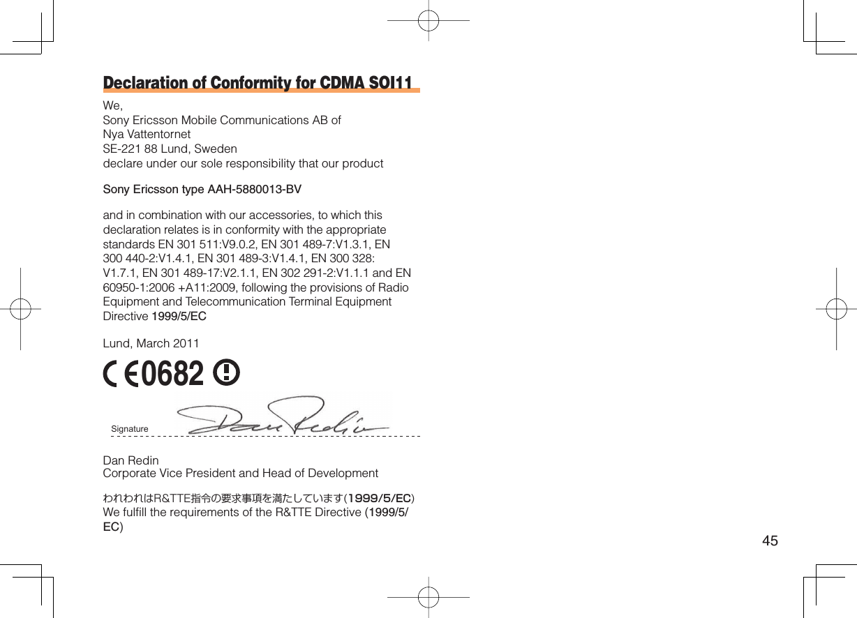 45Declaration of Conformity for CDMA SOI11We,Sony Ericsson Mobile Communications AB of Nya Vattentornet SE-221 88 Lund, Sweden declare under our sole responsibility that our productSony Ericsson type AAH-5880013-BVand in combination with our accessories, to which this declaration relates is in conformity with the appropriate standards EN 301 511:V9.0.2, EN 301 489-7:V1.3.1, EN 300 440-2:V1.4.1, EN 301 489-3:V1.4.1, EN 300 328:V1.7.1, EN 301 489-17:V2.1.1, EN 302 291-2:V1.1.1 and EN 60950-1:2006 +A11:2009, following the provisions of Radio Equipment and Telecommunication Terminal Equipment Directive 1999/5/ECLund, March 2011 0682 Signature Dan RedinCorporate Vice President and Head of DevelopmentわれわれはR&amp;TTE指令の要求事項を満たしています(1999/5/EC)We fulfill the requirements of the R&amp;TTE Directive (1999/5/EC)