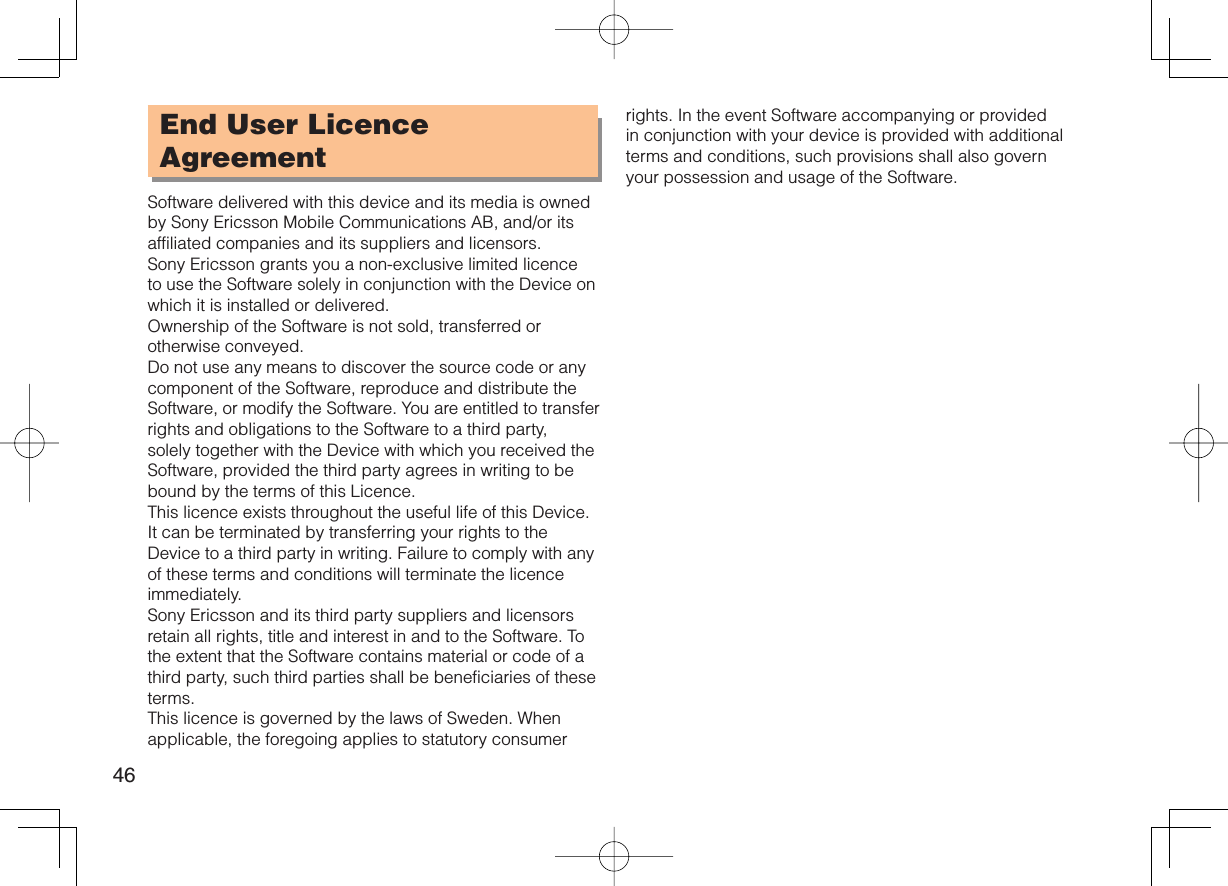 46End User Licence AgreementSoftware delivered with this device and its media is owned by Sony Ericsson Mobile Communications AB, and/or its affiliated companies and its suppliers and licensors.Sony Ericsson grants you a non-exclusive limited licence to use the Software solely in conjunction with the Device on which it is installed or delivered. Ownership of the Software is not sold, transferred or otherwise conveyed.Do not use any means to discover the source code or any component of the Software, reproduce and distribute the Software, or modify the Software. You are entitled to transfer rights and obligations to the Software to a third party, solely together with the Device with which you received the Software, provided the third party agrees in writing to be bound by the terms of this Licence.This licence exists throughout the useful life of this Device. It can be terminated by transferring your rights to the Device to a third party in writing. Failure to comply with any of these terms and conditions will terminate the licence immediately.Sony Ericsson and its third party suppliers and licensors retain all rights, title and interest in and to the Software. To the extent that the Software contains material or code of a third party, such third parties shall be beneficiaries of these terms.This licence is governed by the laws of Sweden. When applicable, the foregoing applies to statutory consumer rights. In the event Software accompanying or provided in conjunction with your device is provided with additional terms and conditions, such provisions shall also govern your possession and usage of the Software.