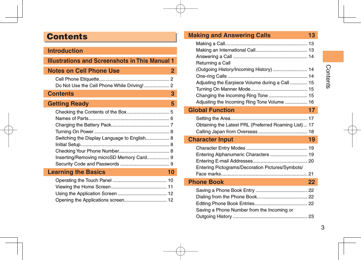 3Contents ContentsIntroductionIllustrations and Screenshots in This Manual 1Notes on Cell Phone Use  2Cell Phone Etiquette ..................................................... 2Do Not Use the Cell Phone While Driving! ................... 2Contents 3Getting Ready  5Checking the Contents of the Box ................................ 5Names of Parts ............................................................. 6Charging the Battery Pack............................................ 7Turning On Power ......................................................... 8Switching the Display Language to English.................. 8Initial Setup ................................................................... 8Checking Your Phone Number...................................... 8Inserting/Removing microSD Memory Card ................. 9Security Code and Passwords ..................................... 9Learning the Basics  10Operating the Touch Panel ......................................... 10Viewing the Home Screen .......................................... 11Using the Application Screen ..................................... 12Opening the Applications screen ................................ 12Making and Answering Calls  13Making a Call .............................................................. 13Making an International Call ....................................... 13Answering a Call ........................................................ 14Returning a Call (Outgoing History/Incoming History) .......................... 14One-ring Calls ............................................................ 14Adjusting the Earpiece Volume during a Call ............. 15Turning On Manner Mode ........................................... 15Changing the Incoming Ring Tone ............................. 15Adjusting the Incoming Ring Tone Volume ................. 16Global Function  17Setting the Area .......................................................... 17Obtaining the Latest PRL (Preferred Roaming List) ... 17Calling Japan from Overseas ..................................... 18Character Input  19Character Entry Modes .............................................. 19Entering Alphanumeric Characters ............................ 19Entering E-mail Addresses ......................................... 20Entering Pictograms/Decoration Pictures/Symbols/Face marks ................................................................. 21Phone Book  22Saving a Phone Book Entry ....................................... 22Dialing from the Phone Book ...................................... 22Editing Phone Book Entries ........................................ 22Saving a Phone Number from the Incoming or Outgoing History ........................................................ 23