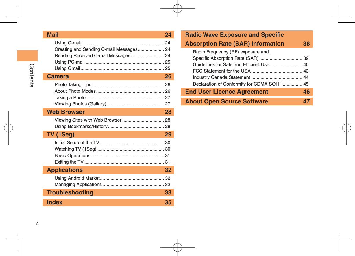 4ContentsMail 24Using C-mail ............................................................... 24Creating and Sending C-mail Messages .................... 24Reading Received C-mail Messages ......................... 24Using PC-mail ............................................................ 25Using Gmail ................................................................ 25Camera 26Photo Taking Tips ....................................................... 26About Photo Modes .................................................... 26Taking a Photo ............................................................ 27Viewing Photos (Gallary) ............................................ 27Web Browser  28Viewing Sites with Web Browser ................................ 28Using Bookmarks/History ........................................... 28TV (1Seg)  29Initial Setup of the TV ................................................. 30Watching TV (1Seg) ................................................... 30Basic Operations ........................................................ 31Exiting the TV ............................................................. 31Applications 32Using Android Market ................................................. 32Managing Applications ............................................... 32Troubleshooting 33Index 35Radio Wave Exposure and Specific Absorption Rate (SAR) Information  38Radio Frequency (RF) exposure and Specific Absorption Rate (SAR) ................................. 39Guidelines for Safe and Efficient Use ......................... 40FCC Statement for the USA ....................................... 43Industry Canada Statement ....................................... 44Declaration of Conformity for CDMA SOI11 ............... 45End User Licence Agreement  46About Open Source Software  47