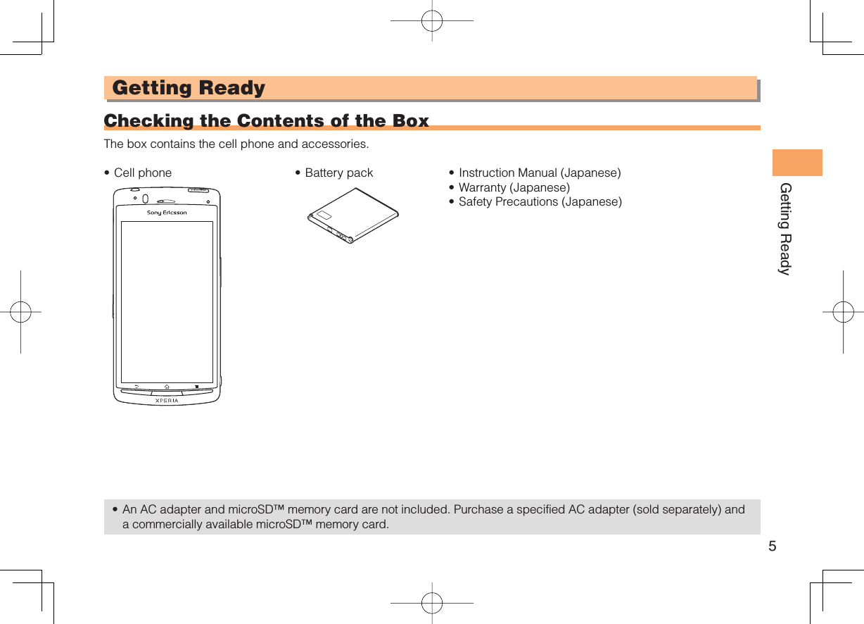 5Getting ReadyGetting Ready  Checking the Contents of the BoxThe box contains the cell phone and accessories.Cell phone• Battery pack• Instruction Manual (Japanese)Warranty (Japanese)Safety Precautions (Japanese)•••An AC adapter and microSD™ memory card are not included. Purchase a specified AC adapter (sold separately) and a commercially available microSD™ memory card.•
