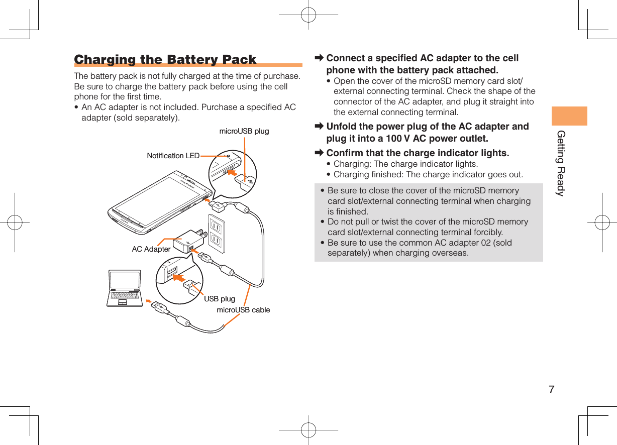 7Getting ReadyConnect a specified AC adapter to the cell phone with the battery pack attached.Open the cover of the microSD memory card slot/external connecting terminal. Check the shape of the connector of the AC adapter, and plug it straight into the external connecting terminal.Unfold the power plug of the AC adapter and plug it into a 100 V AC power outlet.Confirm that the charge indicator lights.Charging: The charge indicator lights.Charging finished: The charge indicator goes out.Be sure to close the cover of the microSD memory card slot/external connecting terminal when charging is finished.Do not pull or twist the cover of the microSD memory card slot/external connecting terminal forcibly.Be sure to use the common AC adapter 02 (sold separately) when charging overseas.➡•➡➡•••••  Charging the Battery PackThe battery pack is not fully charged at the time of purchase.Be sure to charge the battery pack before using the cell phone for the first time.An AC adapter is not included. Purchase a specified AC adapter (sold separately).•microUSB plugAC AdapterUSB plugmicroUSB cableNotification LEDmicroUSB plugAC AdapterUSB plugmicroUSB cableNotification LED