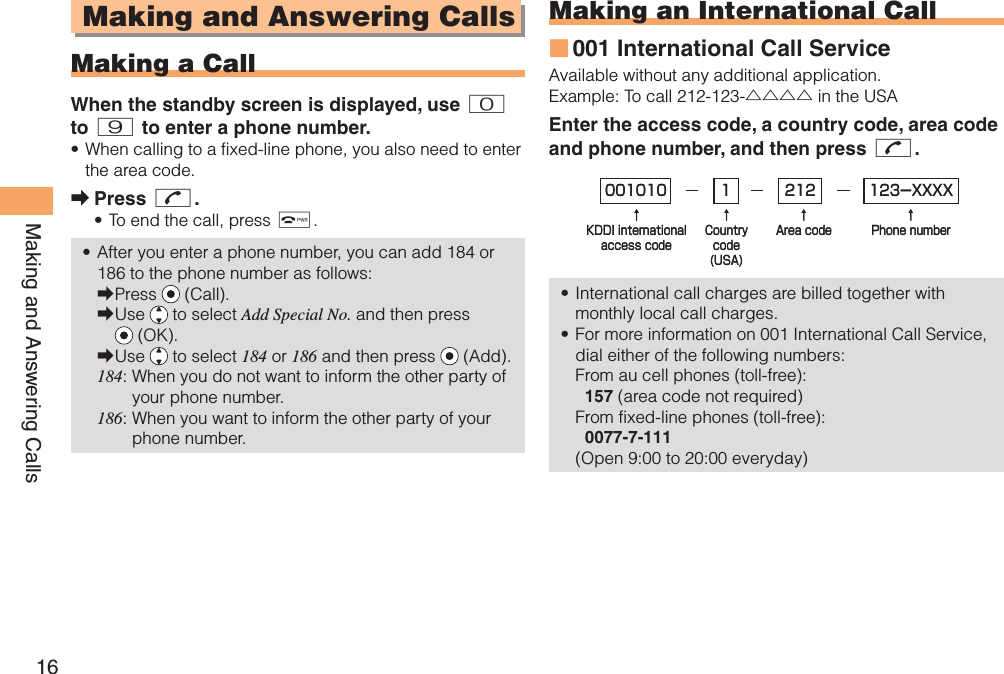 16Making and Answering Calls Making and Answering Calls  Making a CallWhen the standby screen is displayed, use 0 to 9 to enter a phone number.When calling to a fixed-line phone, you also need to enter the area code.Press N.To end the call, press F.After you enter a phone number, you can add 184 or 186 to the phone number as follows:Press   (Call).Use   to select Add Special No. and then press  (OK).Use   to select 184 or 186 and then press   (Add).184:  When you do not want to inform the other party of your phone number.186:  When you want to inform the other party of your phone number.•➡••➡➡➡ Making an  International Call001 International Call ServiceAvailable without any additional application.Example: To call 212-123-△△△△ in the USAEnter the access code, a country code, area code and phone number, and then press N.International call charges are billed together with monthly local call charges.For more information on 001 International Call Service, dial either of the following numbers:From au cell phones (toll-free):  157 (area code not required)From fixed-line phones (toll-free):  0077-7-111(Open 9:00 to 20:00 everyday)■••001010↑KDDI internationalaccess code↑Countrycode(USA)↑Area code↑Phone number212 123-XXXX1001010↑KDDI internationalaccess code↑Countrycode(USA)↑Area code↑Phone number212 123-XXXX1