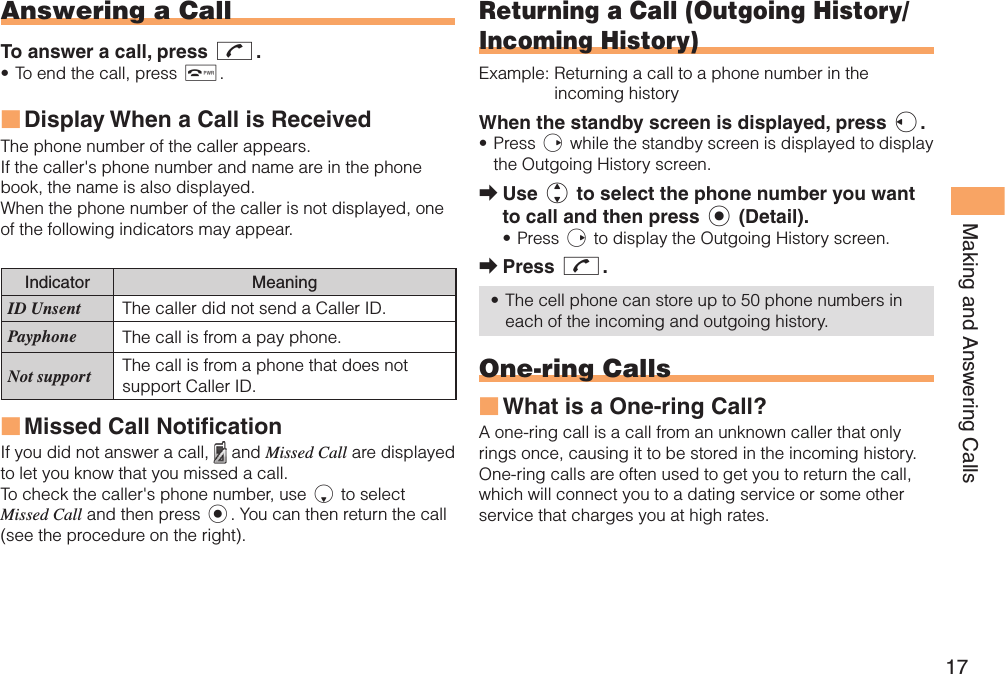17Making and Answering Calls Answering a CallTo answer a call, press N.To end the call, press F.Display When a Call is Received The phone number of the caller appears. If the caller&apos;s phone number and name are in the phone book, the name is also displayed.When the phone number of the caller is not displayed, one of the following indicators may appear.Indicator MeaningID Unsent The caller did not send a Caller ID.Payphone The call is from a pay phone. Not support The call is from a phone that does not support Caller ID.Missed Call NotificationIf you did not answer a call,   and Missed Call are displayed to let you know that you missed a call.To check the caller&apos;s phone number, use d to select Missed Call and then press c. You can then return the call (see the procedure on the right).•■■ Returning a Call ( Outgoing History/ Incoming History)Example:  Returning a call to a phone number in the incoming historyWhen the standby screen is displayed, press l.Press r while the standby screen is displayed to display the Outgoing History screen. Use j to select the phone number you want to call and then press c (Detail).Press r to display the Outgoing History screen.Press N.The cell phone can store up to 50 phone numbers in each of the incoming and outgoing history. One-ring CallsWhat is a One-ring Call?A one-ring call is a call from an unknown caller that only rings once, causing it to be stored in the incoming history. One-ring calls are often used to get you to return the call, which will connect you to a dating service or some other service that charges you at high rates.•➡•➡•■