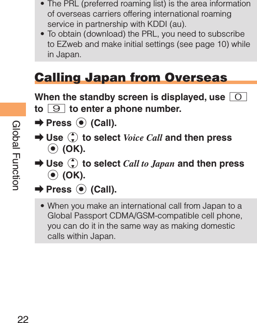 22Global FunctionThe PRL (preferred roaming list) is the area information of overseas carriers offering international roaming service in partnership with KDDI (au).To obtain (download) the PRL, you need to subscribe to EZweb and make initial settings (see page 10) while in Japan. Calling Japan from OverseasWhen the standby screen is displayed, use 0 to 9 to enter a phone number.Press c (Call).Use j to select Voice Call and then press c (OK).Use j to select Call to Japan and then press c (OK).Press c (Call).When you make an international call from Japan to a Global Passport CDMA/GSM-compatible cell phone, you can do it in the same way as making domestic calls within Japan.••➡➡➡➡•