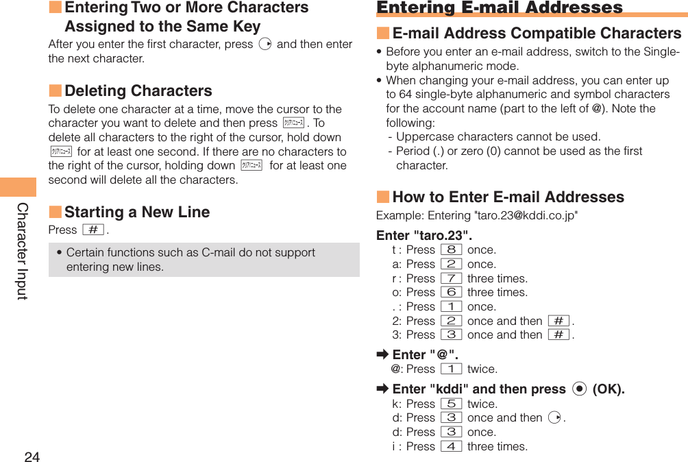 24Character Input Entering Two or More Characters Assigned to the Same KeyAfter you enter the first character, press r and then enter the next character.  Deleting CharactersTo delete one character at a time, move the cursor to the character you want to delete and then press C. To delete all characters to the right of the cursor, hold down C for at least one second. If there are no characters to the right of the cursor, holding down C for at least one second will delete all the characters. Starting a New LinePress #.Certain functions such as C-mail do not support entering new lines.■■■•Entering  E-mail AddressesE-mail Address Compatible CharactersBefore you enter an e-mail address, switch to the Single-byte alphanumeric mode.When changing your e-mail address, you can enter up to 64 single-byte alphanumeric and symbol characters for the account name (part to the left of @). Note the following:- Uppercase characters cannot be used. - Period (.) or zero (0) cannot be used as the first character.How to Enter E-mail AddressesExample:  Entering &quot;taro.23@kddi.co.jp&quot;Enter &quot;taro.23&quot;.t : Press 8 once.a : Press 2 once.r :  Press 7 three times.o : Press 6 three times.. : Press 1 once.2 : Press 2 once and then #.3 : Press 3 once and then #.Enter &quot;@&quot;.@: Press 1 twice.Enter &quot;kddi&quot; and then press c (OK).k :  Press  5 twice.d : Press 3 once and then r.d :  Press 3 once.i : Press 4 three times.■••■➡➡