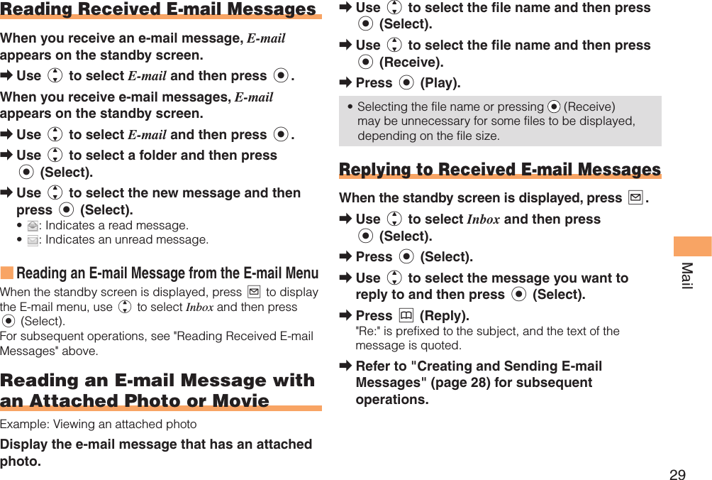 29Mail Reading  Received E-mail MessagesWhen you receive an e-mail message, E-mail appears on the standby screen.Use j to select E-mail and then press c.When you receive e-mail messages, E-mail appears on the standby screen.Use j to select E-mail and then press c.Use j to select a folder and then press c (Select).Use j to select the new message and then press c (Select).: Indicates a read message.: Indicates an unread message.Reading an E-mail Message from the E-mail MenuWhen the standby screen is displayed, press L to display the E-mail menu, use j to select Inbox and then press c (Select). For subsequent operations, see &quot;Reading Received E-mail Messages&quot; above.  Reading an E-mail Message with an Attached Photo or MovieExample: Viewing an attached photoDisplay the e-mail message that has an attached photo.➡➡➡➡••■Use j to select the file name and then press c (Select).Use j to select the file name and then press c (Receive).Press c (Play).Selecting the file name or pressing  (Receive) may be unnecessary for some files to be displayed, depending on the file size. Replying to Received E-mail MessagesWhen the standby screen is displayed, press L.Use j to select Inbox and then press c (Select).Press c (Select).Use j to select the message you want to reply to and then press c (Select).Press &amp; (Reply).&quot;Re:&quot; is prefixed to the subject, and the text of the message is quoted.Refer to &quot;Creating and Sending E-mail Messages&quot; (page 28) for subsequent operations.➡➡➡•➡➡➡➡➡