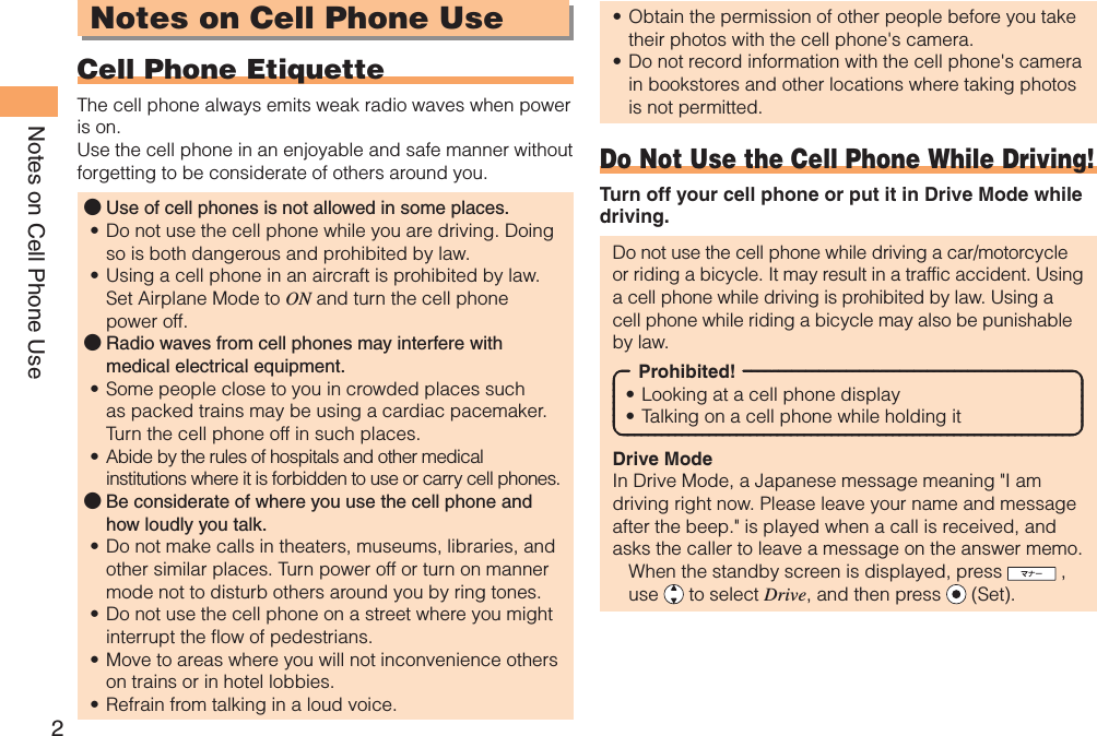 2Notes on Cell Phone UseNotes on Cell Phone Use Cell Phone EtiquetteThe cell phone always emits weak radio waves when power is on.Use the cell phone in an enjoyable and safe manner without forgetting to be considerate of others around you.Use of cell phones is not allowed in some places.Do not use the cell phone while you are driving. Doing so is both dangerous and prohibited by law.Using a cell phone in an aircraft is prohibited by law. Set Airplane Mode to ON and turn the cell phone power off.Radio waves from cell phones may interfere with medical electrical equipment.Some people close to you in crowded places such as packed trains may be using a cardiac pacemaker. Turn the cell phone off in such places.Abide by the rules of hospitals and other medical institutions where it is forbidden to use or carry cell phones.Be considerate of where you use the cell phone and how loudly you talk.Do not make calls in theaters, museums, libraries, and other similar places. Turn power off or turn on manner mode not to disturb others around you by ring tones.Do not use the cell phone on a street where you might interrupt the flow of pedestrians.Move to areas where you will not inconvenience others on trains or in hotel lobbies.Refrain from talking in a loud voice.●••●••●••••Obtain the permission of other people before you take their photos with the cell phone&apos;s camera.Do not record information with the cell phone&apos;s camera in bookstores and other locations where taking photos is not permitted.Do Not Use the Cell Phone While Driving!Turn off your cell phone or put it in Drive Mode while driving.Do not use the cell phone while driving a car/motorcycle or riding a bicycle. It may result in a traffic accident. Using a cell phone while driving is prohibited by law. Using a cell phone while riding a bicycle may also be punishable by law.Prohibited!Looking at a cell phone displayTalking on a cell phone while holding itDrive ModeIn Drive Mode, a Japanese message meaning &quot;I am driving right now. Please leave your name and message after the beep.&quot; is played when a call is received, and asks the caller to leave a message on the answer memo.  When the standby screen is displayed, press   , use   to select Drive, and then press   (Set).••••