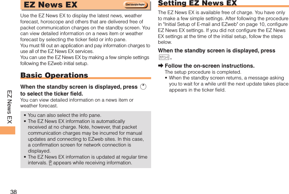 38EZ News EX EZ News EX Use the EZ News EX to display the latest news, weather forecast, horoscope and others that are delivered free of packet communication charges on the standby screen. You can view detailed information on a news item or weather forecast by selecting the ticker field or info pane.You must fill out an application and pay information charges to use all of the EZ News EX services.You can use the EZ News EX by making a few simple settings following the EZweb initial setup.Basic OperationsWhen the standby screen is displayed, press u to select the ticker field.You can view detailed information on a news item or weather forecast.You can also select the info pane.The EZ News EX information is automatically received at no charge. Note, however, that packet communication charges may be incurred for manual updates and connecting to EZweb sites. In this case, a confirmation screen for network connection is displayed.The EZ News EX information is updated at regular time intervals.   appears while receiving information.••• Setting EZ News EXThe EZ News EX is available free of charge. You have only to make a few simple settings. After following the procedure in &quot;Initial Setup of E-mail and EZweb&quot; on page 10, configure EZ News EX settings. If you did not configure the EZ News EX settings at the time of the initial setup, follow the steps below.When the standby screen is displayed, press C.Follow the on-screen instructions.The setup procedure is completed.When the standby screen returns, a message asking you to wait for a while until the next update takes place appears in the ticker field.➡•EZweb Subscription RequiredEZweb Subscription Required