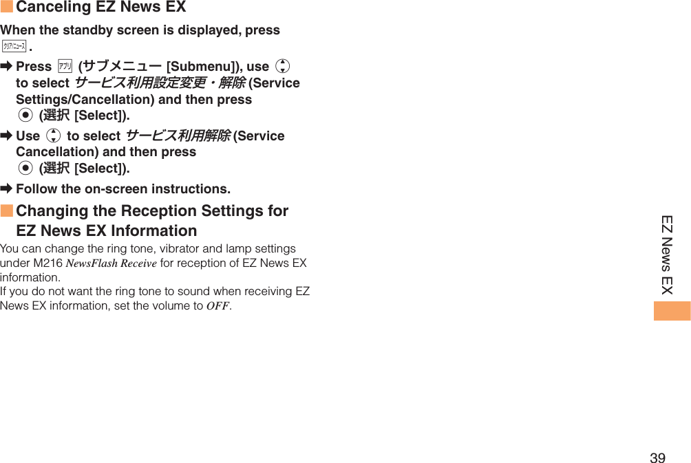 39EZ News EX Canceling EZ News EXWhen the standby screen is displayed, press C.Press % (サブメニュー [Submenu]), use j to select サービス利用設定変更・解除 (Service Settings/Cancellation) and then press c (選択 [Select]).Use j to select サービス利用解除 (Service Cancellation) and then press c (選択 [Select]).Follow the on-screen instructions. Changing the Reception Settings for EZ News EX InformationYou can change the ring tone, vibrator and lamp settings under M216 NewsFlash Receive for reception of EZ News EX information.If you do not want the ring tone to sound when receiving EZ News EX information, set the volume to OFF.■➡➡➡■