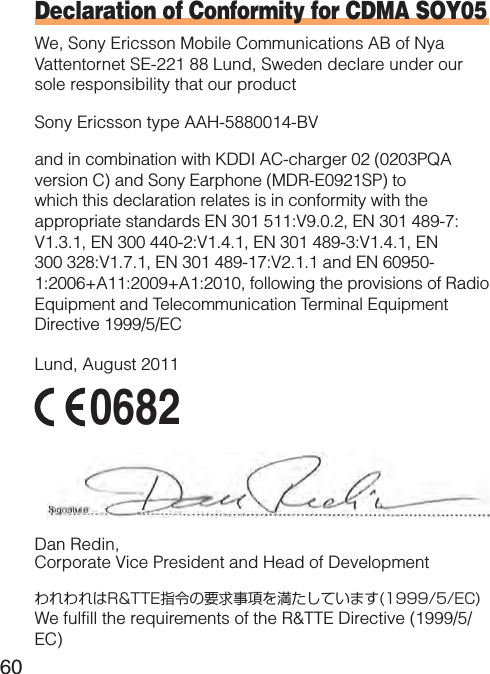 60Declaration of Conformity for CDMA SOY05We, Sony Ericsson Mobile Communications AB of Nya Vattentornet SE-221 88 Lund, Sweden declare under our sole responsibility that our productSony Ericsson type AAH-5880014-BVand in combination with KDDI AC-charger 02 (0203PQA version C) and Sony Earphone (MDR-E0921SP) to which this declaration relates is in conformity with the appropriate standards EN 301 511:V9.0.2, EN 301 489-7:V1.3.1, EN 300 440-2:V1.4.1, EN 301 489-3:V1.4.1, EN 300 328:V1.7.1, EN 301 489-17:V2.1.1 and EN 60950-1:2006+A11:2009+A1:2010, following the provisions of Radio Equipment and Telecommunication Terminal Equipment Directive 1999/5/ECLund, August 2011 0682 Dan Redin,Corporate Vice President and Head of DevelopmentわれわれはR&amp;TTE指令の要求事項を満たしています(1999/5/EC)We fulfill the requirements of the R&amp;TTE Directive (1999/5/EC)