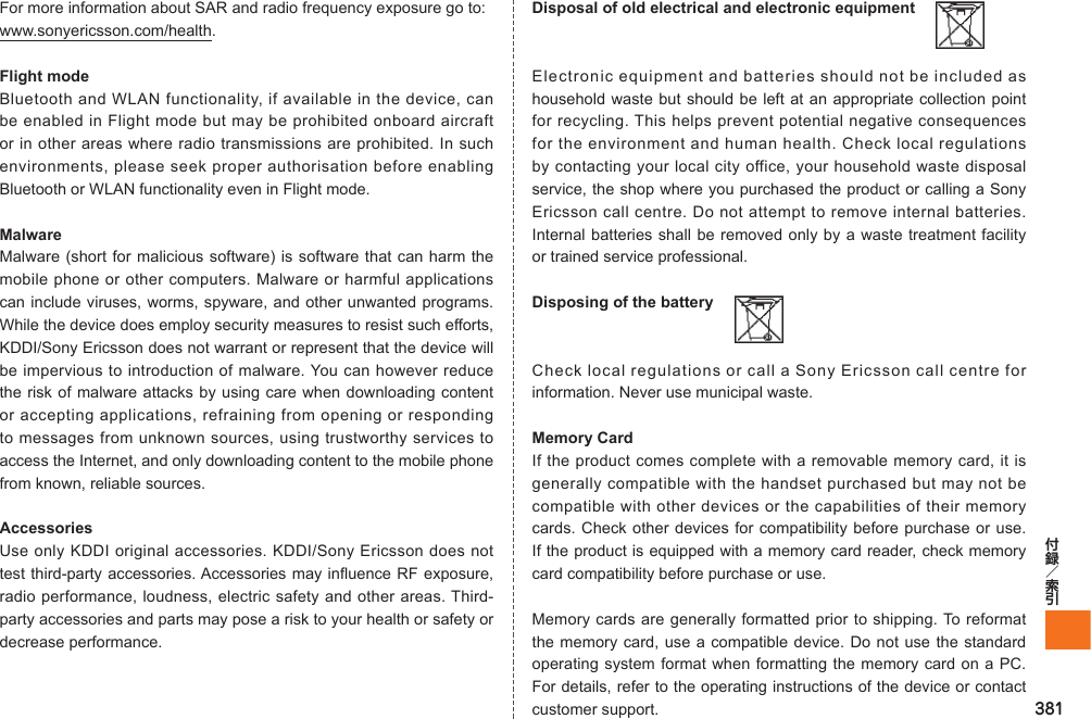 381For more information about SAR and radio frequency exposure go to:www.sonyericsson.com/health.Flight modeBluetooth and WLAN functionality, if available in the device, can be enabled in Flight mode but may be prohibited onboard aircraft or in other areas where radio transmissions are prohibited. In such environments, please seek proper authorisation before enabling Bluetooth or WLAN functionality even in Flight mode.MalwareMalware (short for malicious software) is software that can harm the mobile phone or other computers. Malware or harmful applications can include viruses, worms, spyware, and other unwanted programs. While the device does employ security measures to resist such efforts, KDDI/Sony Ericsson does not warrant or represent that the device will be impervious to introduction of malware. You can however reduce the risk of malware attacks by using care when downloading content or accepting applications, refraining from opening or responding to messages from unknown sources, using trustworthy services to access the Internet, and only downloading content to the mobile phone from known, reliable sources.AccessoriesUse only KDDI original accessories. KDDI/Sony Ericsson does not test third-party accessories. Accessories may influence RF exposure, radio performance, loudness, electric safety and other areas. Third-party accessories and parts may pose a risk to your health or safety or decrease performance.Disposal of old electrical and electronic equipment  Electronic equipment and batteries should not be included as household waste but should be left at an appropriate collection point for recycling. This helps prevent potential negative consequences for the environment and human health. Check local regulations by contacting your local city office, your household waste disposal service, the shop where you purchased the product or calling a Sony Ericsson call centre. Do not attempt to remove internal batteries. Internal batteries shall be removed only by a waste treatment facility or trained service professional.Disposing of the battery  Check local regulations or call a Sony Ericsson call centre for information. Never use municipal waste.Memory CardIf the product comes complete with a removable memory card, it is generally compatible with the handset purchased but may not be compatible with other devices or the capabilities of their memory cards. Check other devices for compatibility before purchase or use. If the product is equipped with a memory card reader, check memory card compatibility before purchase or use.Memory cards are generally formatted prior to shipping. To reformat the memory card, use a compatible device. Do not use the standard operating system format when formatting the memory card on a PC. For details, refer to the operating instructions of the device or contact customer support.