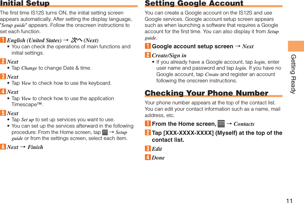 11Getting ReadyInitial SetupThe first time IS12S turns ON, the initial setting screen appears automatically. After setting the display language, &quot;Setup guide&quot; appears. Follow the onscreen instructions to set each function.1 English (United States) → 次へ (Next)You can check the operations of main functions and initial settings.2 NextTap Change to change Date &amp; time.3 NextTap View to check how to use the keyboard.4 NextTap View to check how to use the application Timescape™.5 NextTap Set up to set up services you want to use.You can set up the services afterward in the following procedure: From the Home screen, tap   → Setup guide or from the settings screen, select each item.6 Next → Finish••••••Setting Google AccountYou can create a Google account on the IS12S and use Google services. Google account setup screen appears such as when launching a software that requires a Google account for the first time. You can also display it from Setup guide.1 Google account setup screen → Next2 Create/Sign inIf you already have a Google account, tap login, enter user name and password and tap login. If you have no Google account, tap Create and register an account following the onscreen instructions.Checking Your Phone NumberYour phone number appears at the top of the contact list. You can edit your contact information such as a name, mail address, etc.1 From the Home screen,   → Contacts2 Tap [XXX-XXXX-XXXX] (Myself) at the top of the contact list.3 Edit4 Done•