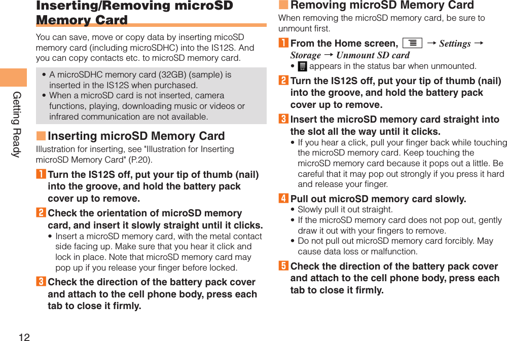 12Getting ReadyInserting/Removing microSD Memory CardYou can save, move or copy data by inserting micoSD memory card (including microSDHC) into the IS12S. And you can copy contacts etc. to microSD memory card.A microSDHC memory card (32GB) (sample) is inserted in the IS12S when purchased.When a microSD card is not inserted, camera functions, playing, downloading music or videos or infrared communication are not available.Inserting microSD Memory CardIllustration for inserting, see &quot;Illustration for Inserting microSD Memory Card&quot; (P.20).1 Turn the IS12S off, put your tip of thumb (nail) into the groove, and hold the battery pack cover up to remove. 2 Check the orientation of microSD memory card, and insert it slowly straight until it clicks.Insert a microSD memory card, with the metal contact side facing up. Make sure that you hear it click and lock in place. Note that microSD memory card may pop up if you release your finger before locked.3 Check the direction of the battery pack cover and attach to the cell phone body, press each tab to close it firmly.••■•Removing microSD Memory CardWhen removing the microSD memory card, be sure to unmount first.1 From the Home screen, t → Settings → Storage → Unmount SD card appears in the status bar when unmounted.2 Turn the IS12S off, put your tip of thumb (nail) into the groove, and hold the battery pack cover up to remove.3 Insert the microSD memory card straight into the slot all the way until it clicks.If you hear a click, pull your finger back while touching the microSD memory card. Keep touching the microSD memory card because it pops out a little. Be careful that it may pop out strongly if you press it hard and release your finger.4 Pull out microSD memory card slowly.Slowly pull it out straight.If the microSD memory card does not pop out, gently draw it out with your fingers to remove.Do not pull out microSD memory card forcibly. May cause data loss or malfunction.5 Check the direction of the battery pack cover and attach to the cell phone body, press each tab to close it firmly.■•••••