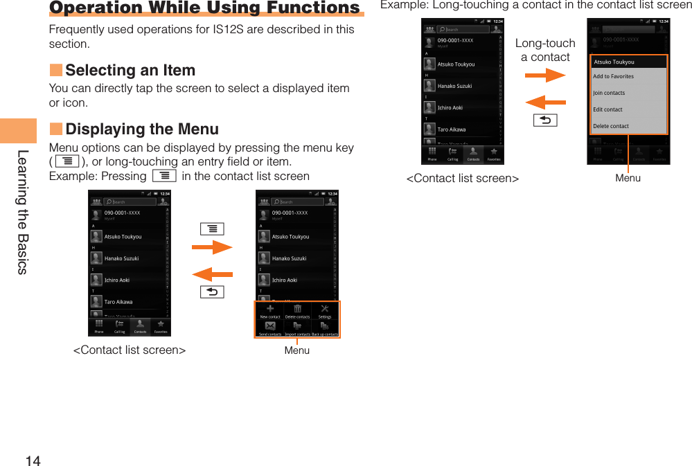 14Learning the BasicsOperation While Using FunctionsFrequently used operations for IS12S are described in this section.Selecting an ItemYou can directly tap the screen to select a displayed item or icon.Displaying the MenuMenu options can be displayed by pressing the menu key (t), or long-touching an entry field or item.Example: Pressing t in the contact list screenMenu&lt;Contact list screen&gt;xt■■Example: Long-touching a contact in the contact list screenMenu&lt;Contact list screen&gt;xLong-touch a contact