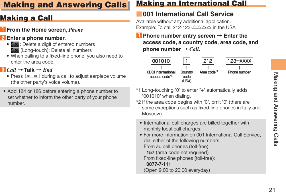 21Making and Answering CallsMaking and Answering CallsMaking a Call1 From the Home screen, Phone2 Enter a phone number. : Delete a digit of entered numbers   (Long-touch): Delete all numbersWhen calling to a fixed-line phone, you also need to enter the area code.3 Call → Talk → EndPress m during a call to adjust earpiece volume (the other party&apos;s voice volume).Add 184 or 186 before entering a phone number to set whether to inform the other party of your phone number.••••Making an International Call001 International Call ServiceAvailable without any additional application.Example: To call 212-123-△△△△ in the USA1 Phone number entry screen → Enter the access code, a country code, area code, and phone number → Call.*1  Long-touching &quot;0&quot; to enter &quot;+&quot; automatically adds &quot;001010&quot; when dialing.*2  If the area code begins with &quot;0&quot;, omit &quot;0&quot; (there are some exceptions such as fixed-line phones in Italy and Moscow).International call charges are billed together with monthly local call charges.For more information on 001 International Call Service, dial either of the following numbers: From au cell phones (toll-free):   157 (area code not required) From fixed-line phones (toll-free):   0077-7-111 (Open 9:00 to 20:00 everyday)■••001010↑KDDI internationalaccess code*1↑Countrycode(USA)↑Area code*2↑Phone number212 123-XXXX1001010↑KDDI internationalaccess code*1↑Countrycode(USA)↑Area code*2↑Phone number212 123-XXXX1