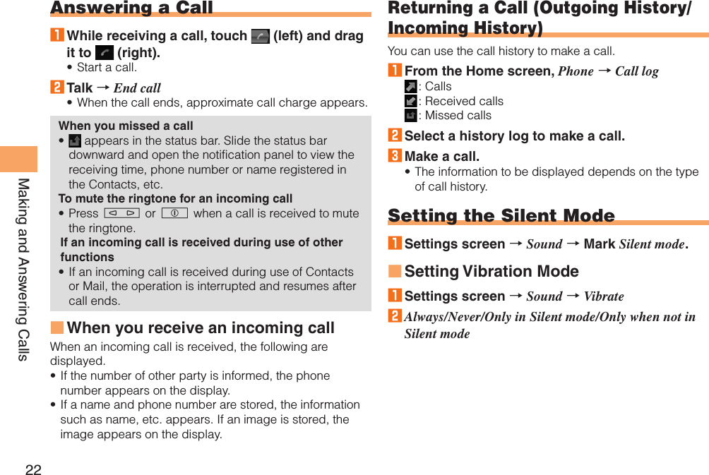 22Making and Answering CallsAnswering a Call1 While receiving a call, touch   (left) and drag it to   (right).Start a call.2 Talk → End callWhen the call ends, approximate call charge appears.When you missed a call appears in the status bar. Slide the status bar downward and open the notification panel to view the receiving time, phone number or name registered in the Contacts, etc. To mute the ringtone for an incoming callPress m or p when a call is received to mute the ringtone.If an incoming call is received during use of other functionsIf an incoming call is received during use of Contacts or Mail, the operation is interrupted and resumes after call ends.When you receive an incoming callWhen an incoming call is received, the following are displayed.If the number of other party is informed, the phone number appears on the display.If a name and phone number are stored, the information such as name, etc. appears. If an image is stored, the image appears on the display.•••••■••Returning a Call (Outgoing History/Incoming History)You can use the call history to make a call.1 From the Home screen, Phone → Call log : Calls : Received calls : Missed calls2 Select a history log to make a call.3 Make a call.The information to be displayed depends on the type of call history.Setting the Silent Mode1 Settings screen → Sound → Mark Silent mode.Setting Vibration Mode1 Settings screen → Sound → Vibrate2 Always/Never/Only in Silent mode/Only when not in Silent mode•■