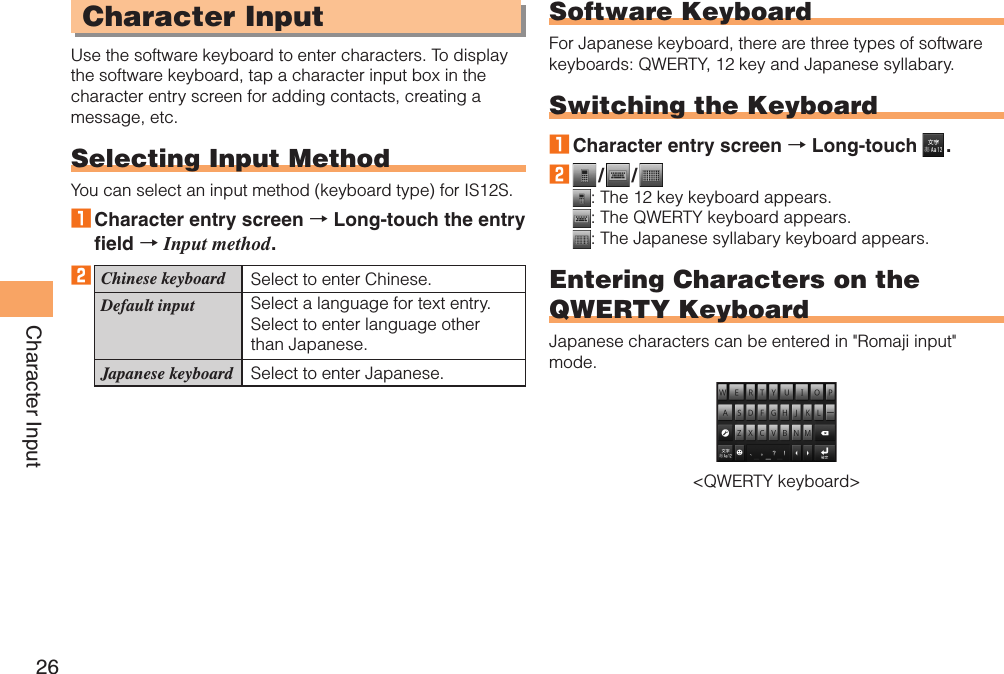 26Character InputCharacter InputUse the software keyboard to enter characters. To display the software keyboard, tap a character input box in the character entry screen for adding contacts, creating a message, etc.Selecting Input MethodYou can select an input method (keyboard type) for IS12S.1 Character entry screen → Long-touch the entry field → Input method.2Chinese keyboard Select to enter Chinese.Default input Select a language for text entry. Select to enter language other than Japanese.Japanese keyboard Select to enter Japanese.Software KeyboardFor Japanese keyboard, there are three types of software keyboards: QWERTY, 12 key and Japanese syllabary.Switching the Keyboard1 Character entry screen → Long-touch   .2   /   / : The 12 key keyboard appears.: The QWERTY keyboard appears.: The Japanese syllabary keyboard appears.Entering Characters on the QWERTY KeyboardJapanese characters can be entered in &quot;Romaji input&quot; mode.&lt;QWERTY keyboard&gt;