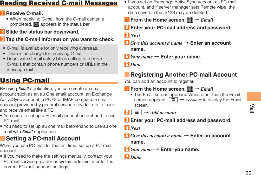 33MailReading Received C-mail Messages1 Receive C-mail.When receiving C-mail from the C-mail center is completed,   appears in the status bar.2 Slide the status bar downward.3 Tap the C-mail information you want to check.C-mail is available for only receiving overseas.There is no charge for receiving C-mail.Deactivate C-mail safety block setting to receive C-mails that contain phone numbers or URLs in the message text.Using PC-mailBy using Email application, you can create an email account such as an au One email account, an Exchange ActiveSync account, a POP3 or IMAP compatible email account provided by general service provider, etc. to send and receive email like a PC.You need to set up a PC-mail account beforehand to use PC-mail.You need to set up au one mail beforehand to use au one mail with Email application.Setting a PC-mail AccountWhen you use PC-mail for the first time, set up a PC-mail account.If you need to make the settings manually, contact your PC-mail service provider or system administrator for the correct PC-mail account settings.••••••■•If you set an Exchange ActiveSync account as PC-mail account, and if server manager sets Remote wipe, the data saved in the IS12S may be deleted.1 From the Home screen,   → Email2 Enter your PC-mail address and password.3 Next4 Give this account a name → Enter an account name.5 Your name → Enter your name.6 DoneRegistering Another PC-mail AccountYou can add an account to register.1 From the Home screen,   → EmailThe Email screen appears. When other than the Email screen appears, t → Accounts to display the Email screen.2 t → Add account3 Enter your PC-mail address and password.4 Next5 Give this account a name → Enter an account name.6 Your name → Enter you name.7 Done•■•