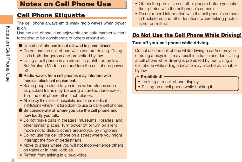 2Notes on Cell Phone UseNotes on Cell Phone UseCell Phone EtiquetteThe cell phone always emits weak radio waves when power is on.Use the cell phone in an enjoyable and safe manner without forgetting to be considerate of others around you.Use of cell phones is not allowed in some places.Do not use the cell phone while you are driving. Doing so is both dangerous and prohibited by law.Using a cell phone in an aircraft is prohibited by law. Set Airplane Mode to on and turn the cell phone power off.Radio waves from cell phones may interfere with medical electrical equipment.Some people close to you in crowded places such as packed trains may be using a cardiac pacemaker. Turn the cell phone off in such places.Abide by the rules of hospitals and other medical institutions where it is forbidden to use or carry cell phones.Be considerate of where you use the cell phone and how loudly you talk.Do not make calls in theaters, museums, libraries, and other similar places. Turn power off or turn on silent mode not to disturb others around you by ringtones.Do not use the cell phone on a street where you might interrupt the flow of pedestrians.Move to areas where you will not inconvenience others on trains or in hotel lobbies.Refrain from talking in a loud voice.●••●••●••••Obtain the permission of other people before you take their photos with the cell phone&apos;s camera.Do not record information with the cell phone&apos;s camera in bookstores and other locations where taking photos is not permitted.Do Not Use the Cell Phone While Driving!Turn off your cell phone while driving.Do not use the cell phone while driving a car/motorcycle or riding a bicycle. It may result in a traffic accident. Using a cell phone while driving is prohibited by law. Using a cell phone while riding a bicycle may also be punishable by law.Prohibited!Looking at a cell phone displayTalking on a cell phone while holding it••••