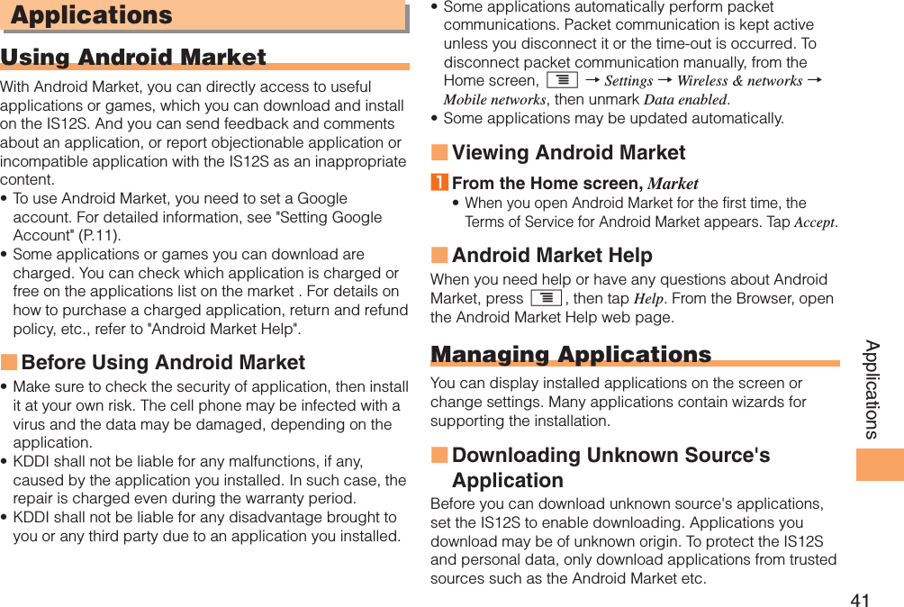 41ApplicationsApplicationsUsing Android MarketWith Android Market, you can directly access to useful applications or games, which you can download and install on the IS12S. And you can send feedback and comments about an application, or report objectionable application or incompatible application with the IS12S as an inappropriate content.To use Android Market, you need to set a Google account. For detailed information, see &quot;Setting Google Account&quot; (P.11).Some applications or games you can download are charged. You can check which application is charged or free on the applications list on the market . For details on how to purchase a charged application, return and refund policy, etc., refer to &quot;Android Market Help&quot;.Before Using Android MarketMake sure to check the security of application, then install it at your own risk. The cell phone may be infected with a virus and the data may be damaged, depending on the application.KDDI shall not be liable for any malfunctions, if any, caused by the application you installed. In such case, the repair is charged even during the warranty period.KDDI shall not be liable for any disadvantage brought to you or any third party due to an application you installed.••■•••Some applications automatically perform packet communications. Packet communication is kept active unless you disconnect it or the time-out is occurred. To disconnect packet communication manually, from the Home screen, t → Settings → Wireless &amp; networks → Mobile networks, then unmark Data enabled.Some applications may be updated automatically.Viewing Android Market1 From the Home screen, MarketWhen you open Android Market for the first time, the Terms of Service for Android Market appears. Tap Accept.Android Market HelpWhen you need help or have any questions about Android Market, press t, then tap Help. From the Browser, open the Android Market Help web page.Managing ApplicationsYou can display installed applications on the screen or change settings. Many applications contain wizards for supporting the installation.Downloading Unknown Source&apos;s ApplicationBefore you can download unknown source&apos;s applications, set the IS12S to enable downloading. Applications you download may be of unknown origin. To protect the IS12S and personal data, only download applications from trusted sources such as the Android Market etc.••■•■■