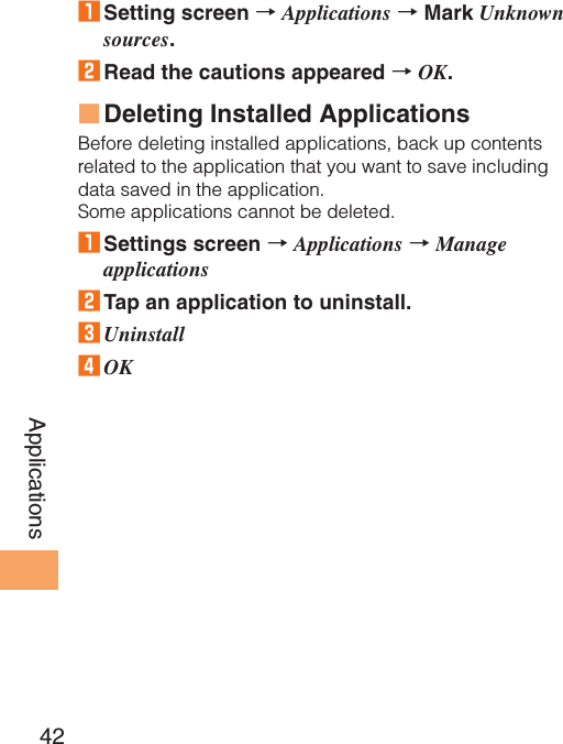 42Applications1 Setting screen → Applications → Mark Unknown sources.2 Read the cautions appeared → OK.Deleting Installed ApplicationsBefore deleting installed applications, back up contents related to the application that you want to save including data saved in the application.Some applications cannot be deleted.1 Settings screen → Applications → Manage applications2 Tap an application to uninstall.3 Uninstall4 OK■