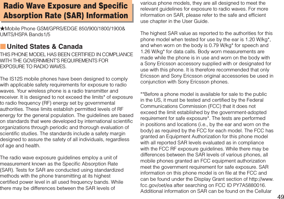 49Radio Wave Exposure and Specific Absorption Rate (SAR) Information★Mobile Phone GSM/GPRS/EDGE 850/900/1800/1900&amp; UMTS/HSPA Bands1/5United States &amp; CanadaTHIS PHONE MODEL HAS BEEN CERTIFIED IN COMPLIANCE  WITH THE GOVERNMENT’S REQUIREMENTS FOR EXPOSURE TO RADIO WAVES.The IS12S mobile phones have been designed to comply with applicable safety requirements for exposure to radio waves. Your wireless phone is a radio transmitter and receiver. It is designed to not exceed the limits* of exposure to radio frequency (RF) energy set by governmental authorities. These limits establish permitted levels of RF energy for the general population. The guidelines are based on standards that were developed by international scientific organizations through periodic and thorough evaluation of scientific studies. The standards include a safety margin designed to assure the safety of all individuals, regardless of age and health.The radio wave exposure guidelines employ a unit of measurement known as the Specific Absorption Rate (SAR). Tests for SAR are conducted using standardized methods with the phone transmitting at its highest  certified power level in all used frequency bands. While there may be differences between the SAR levels of  ■various phone models, they are all designed to meet the relevant guidelines for exposure to radio waves. For more information on SAR, please refer to the safe and efficient use chapter in the User Guide.The highest SAR value as reported to the authorities for this phone model when tested for use by the ear is 1.20 W/kg*, and when worn on the body is 0.79 W/kg* for speech and 1.26 W/kg* for data calls. Body worn measurements are made while the phone is in use and worn on the body with a Sony Ericsson accessory supplied with or designated for use with this phone. It is therefore recommended that only Ericsson and Sony Ericsson original accessories be used in conjunction with Sony Ericsson phones.**Before a phone model is available for sale to the public in the US, it must be tested and certified by the Federal Communications Commission (FCC) that it does not exceed the limit established by the government-adopted requirement for safe exposure*. The tests are performed in positions and locations (i.e., by the ear and worn on the body) as required by the FCC for each model. The FCC has granted an Equipment Authorization for this phone model with all reported SAR levels evaluated as in compliance with the FCC RF exposure guidelines. While there may be differences between the SAR levels of various phones, all mobile phones granted an FCC equipment authorization meet the government requirement for safe exposure. SAR information on this phone model is on file at the FCC and can be found under the Display Grant section of http://www.fcc.gov/oet/ea after searching on FCC ID PY7A5880016. Additional information on SAR can be found on the Cellular 