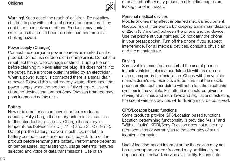 52Children   Warning! Keep out of the reach of children. Do not allow children to play with mobile phones or accessories. They could hurt themselves or others. Products may contain small parts that could become detached and create a choking hazard.Power supply (Charger)Connect the charger to power sources as marked on the product. Do not use outdoors or in damp areas. Do not alter or subject the cord to damage or stress. Unplug the unit before cleaning it. Never alter the plug. If it does not fit into the outlet, have a proper outlet installed by an electrician. When a power supply is connected there is a small drain of power. To avoid this small energy waste, disconnect the power supply when the product is fully charged. Use of charging devices that are not Sony Ericsson branded may pose increased safety risks.BatteryNew or idle batteries can have short-term reduced capacity. Fully charge the battery before initial use. Use for the intended purpose only. Charge the battery in temperatures between +5°C (+41°F) and +35°C (+95°F). Do not put the battery into your mouth. Do not let the battery contacts touch another metal object. Turn off the product before removing the battery. Performance depends on temperatures, signal strength, usage patterns, features selected and voice or data transmissions. Use of an unqualified battery may present a risk of fire, explosion, leakage or other hazard.Personal medical devicesMobile phones may affect implanted medical equipment. Reduce risk of interference by keeping a minimum distance of 22cm (8.7 inches) between the phone and the device. Use the phone at your right ear. Do not carry the phone in your breast pocket. Turn off the phone if you suspect interference. For all medical devices, consult a physician and the manufacturer.DrivingSome vehicle manufactures forbid the use of phones in their vehicles unless a handsfree kit with an external antenna supports the installation. Check with the vehicle manufacturer&apos;s representative to be sure that the mobile phone or Bluetooth handsfree will not affect the electronic systems in the vehicle. Full attention should be given to driving at all times and local laws and regulations restricting the use of wireless devices while driving must be observed.GPS/Location based functionsSome products provide GPS/Location based functions. Location determining functionality is provided &quot;As is&quot; and &quot;With all faults&quot;. KDDI/Sony Ericsson does not make any representation or warranty as to the accuracy of such location information.Use of location-based information by the device may not be uninterrupted or error free and may additionally be dependent on network service availability. Please note 