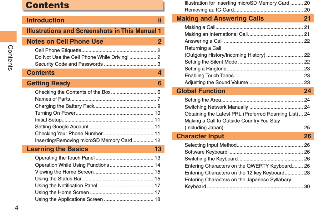 4ContentsContentsIntroduction  iiIllustrations and Screenshots in This Manual 1Notes on Cell Phone Use  2Cell Phone Etiquette ..................................................... 2Do Not Use the Cell Phone While Driving! ................... 2Security Code and Passwords ..................................... 3Contents  4Getting Ready  6Checking the Contents of the Box ................................ 6Names of Parts ............................................................. 7Charging the Battery Pack............................................ 9Turning On Power ....................................................... 10Initial Setup ................................................................. 11Setting Google Account .............................................. 11Checking Your Phone Number.................................... 11Inserting/Removing microSD Memory Card ............... 12Learning the Basics  13Operating the Touch Panel ......................................... 13Operation While Using Functions ............................... 14Viewing the Home Screen .......................................... 15Using the Status Bar .................................................. 15Using the Notification Panel ....................................... 17Using the Home Screen ............................................. 17Using the Applications Screen ................................... 18Illustration for Inserting microSD Memory Card ......... 20Removing au IC-Card ................................................. 20Making and Answering Calls  21Making a Call .............................................................. 21Making an International Call ....................................... 21Answering a Call ........................................................ 22Returning a Call  (Outgoing History/Incoming History) .......................... 22Setting the Silent Mode .............................................. 22Setting a Ringtone ...................................................... 23Enabling Touch Tones ................................................. 23Adjusting the Sound Volume ...................................... 23Global Function  24Setting the Area .......................................................... 24Switching Network Manually ...................................... 24Obtaining the Latest PRL (Preferred Roaming List) ... 24Making a Call to Outside Country You Stay  (Including Japan) ........................................................ 25Character Input  26Selecting Input Method ............................................... 26Software Keyboard ..................................................... 26Switching the Keyboard .............................................. 26Entering Characters on the QWERTY Keyboard........ 26Entering Characters on the 12 key Keyboard ............. 28Entering Characters on the Japanese Syllabary Keyboard .................................................................... 30