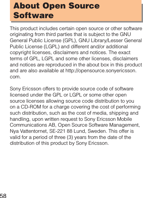 58About Open Source  SoftwareThis product includes certain open source or other software originating from third parties that is subject to the GNU General Public License (GPL), GNU Library/Lesser General Public License (LGPL) and different and/or additional copyright licenses, disclaimers and notices. The exact terms of GPL, LGPL and some other licenses, disclaimers and notices are reproduced in the about box in this product and are also available at http://opensource.sonyericsson.com.Sony Ericsson offers to provide source code of software licensed under the GPL or LGPL or some other open source licenses allowing source code distribution to you on a CD-ROM for a charge covering the cost of performing such distribution, such as the cost of media, shipping and handling, upon written request to Sony Ericsson Mobile Communications AB, Open Source Software Management, Nya Vattentornet, SE-221 88 Lund, Sweden. This offer is valid for a period of three (3) years from the date of the distribution of this product by Sony Ericsson.