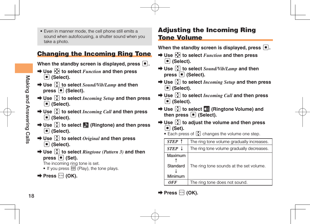 18Making and Answering CallsEven in manner mode, the cell phone still emits a sound when autofocusing, a shutter sound when you take a photo.Changing the Incoming Ring ToneWhen the standby screen is displayed, press [.Use E to select Function and then press [ (Select).Use G to select Sound/Vib/Lamp and then press [ (Select).Use G to select Incoming Setup and then press [ (Select).Use G to select Incoming Call and then press [ (Select).Use G to select   (Ringtone) and then press [ (Select).Use G to select Original and then press [ (Select).Use G to select Ringtone (Pattern 3) and then press [ (Set).The incoming ring tone is set.If you press K (Play), the tone plays.Press J (OK).•➡➡➡➡➡➡➡•➡Adjusting the Incoming Ring Tone VolumeWhen the standby screen is displayed, press [.Use E to select Function and then press [ (Select).Use G to select Sound/Vib/Lamp and then press [ (Select).Use G to select Incoming Setup and then press [ (Select).Use G to select Incoming Call and then press [ (Select).Use G to select   (Ringtone Volume) and then press [ (Select).Use G to adjust the volume and then press [ (Set).Each press of G changes the volume one step.STEP ↑The ring tone volume gradually increases.STEP ↓ The ring tone volume gradually decreases. Maximum ↑ Standard ↓ MinimumThe ring tone sounds at the set volume. OFF The ring tone does not sound.Press J (OK).➡➡➡➡➡➡•➡