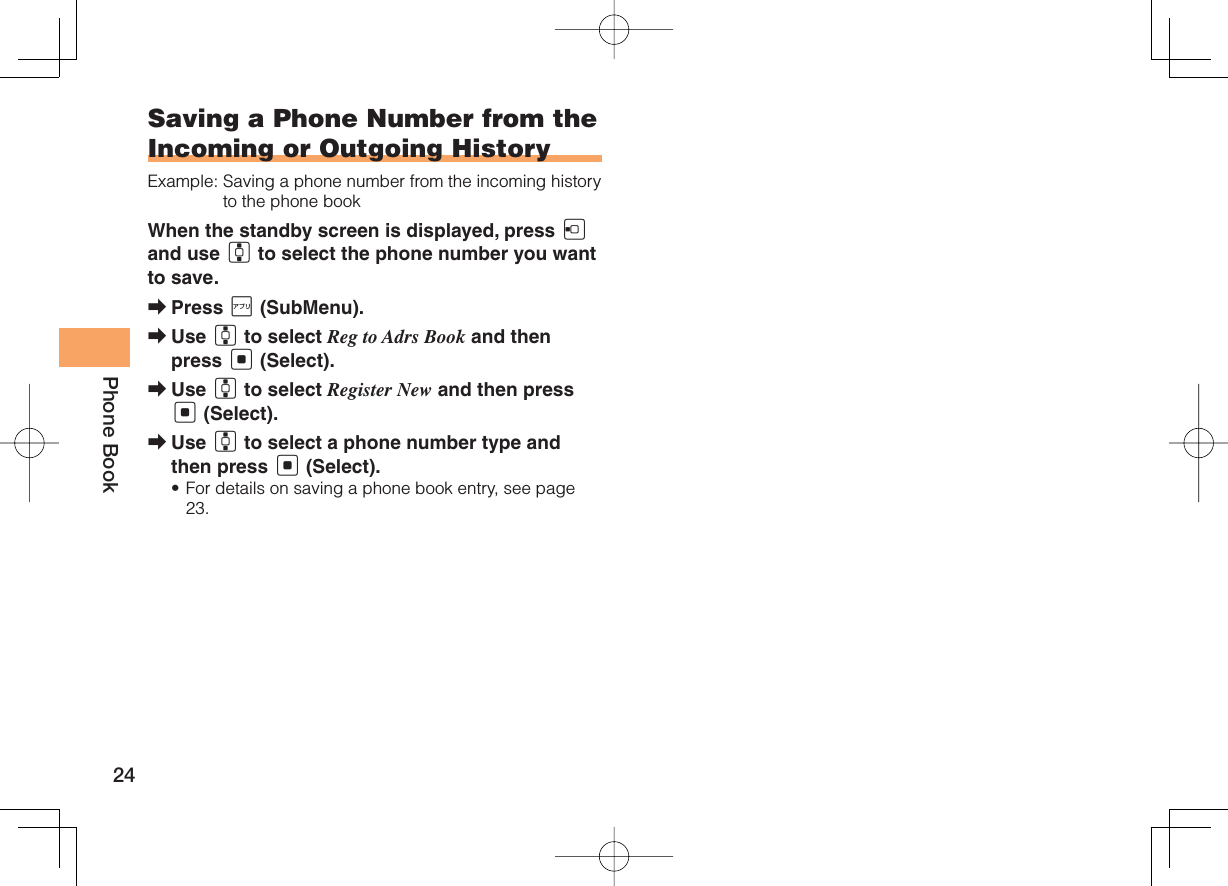 24Phone BookSaving a Phone Number from the Incoming or Outgoing HistoryExample:  Saving a phone number from the incoming history to the phone bookWhen the standby screen is displayed, press D and use G to select the phone number you want to save.Press J (SubMenu).Use G to select Reg to Adrs Book and then press [ (Select).Use G to select Register New and then press [ (Select).Use G to select a phone number type and then press [ (Select).For details on saving a phone book entry, see page 23.➡➡➡➡•