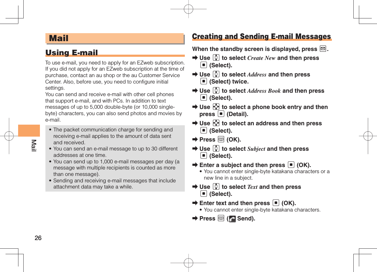 26MailMailUsing E-mailTo use e-mail, you need to apply for an EZweb subscription. If you did not apply for an EZweb subscription at the time of purchase, contact an au shop or the au Customer Service Center. Also, before use, you need to configure initial settings. You can send and receive e-mail with other cell phones that support e-mail, and with PCs. In addition to text messages of up to 5,000 double-byte (or 10,000 single-byte) characters, you can also send photos and movies by e-mail. The packet communication charge for sending and receiving e-mail applies to the amount of data sent and received.You can send an e-mail message to up to 30 different addresses at one time. You can send up to 1,000 e-mail messages per day (a message with multiple recipients is counted as more than one message).Sending and receiving e-mail messages that include attachment data may take a while.••••Creating and Sending E-mail MessagesWhen the standby screen is displayed, press L.Use G to select Create New and then press [ (Select).Use G to select Address and then press [ (Select) twice.Use G to select Address Book and then press [ (Select).Use E to select a phone book entry and then press [ (Detail).Use E to select an address and then press [ (Select). Press K (OK).Use G to select Subject and then press [ (Select).Enter a subject and then press [ (OK).You cannot enter single-byte katakana characters or a new line in a subject. Use G to select Text and then press [ (Select).Enter text and then press [ (OK).You cannot enter single-byte katakana characters.Press K (  Send).➡➡➡➡➡➡➡➡•➡➡•➡