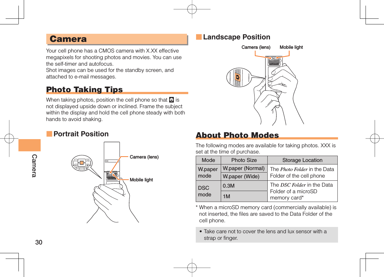 30CameraCameraYour cell phone has a CMOS camera with X.XX effective megapixels for shooting photos and movies. You can use the self-timer and autofocus.Shot images can be used for the standby screen, and attached to e-mail messages.Photo Taking TipsWhen taking photos, position the cell phone so that   is not displayed upside down or inclined. Frame the subject within the display and hold the cell phone steady with both hands to avoid shaking.Portrait Position■Landscape PositionAbout Photo ModesThe following modes are available for taking photos. XXX is set at the time of purchase.Mode Photo Size Storage LocationW.paper modeW.paper (Normal) The Photo Folder in the Data Folder of the cell phoneW.paper (Wide)DSCmode0.3M The DSC Folder in the Data Folder of a microSD memory card*1M*  When a microSD memory card (commercially available) is not inserted, the files are saved to the Data Folder of the cell phone.Take care not to cover the lens and lux sensor with a strap or finger.■•.PCJMFMJHIU$BNFSBMFOT.PCJMFMJHIU$BNFSBMFOT$BNFSBMFOT .PCJMFMJHIU$BNFSBMFOT .PCJMFMJHIU