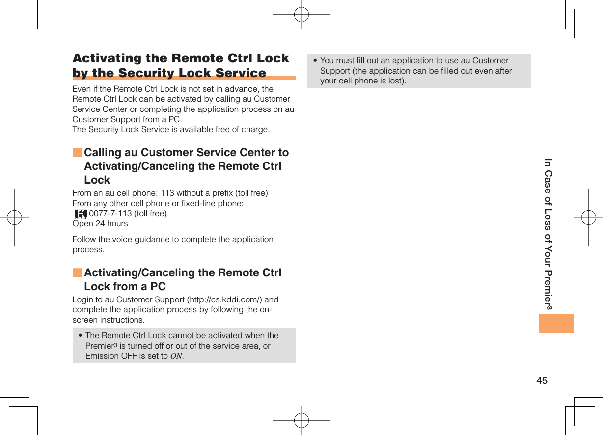 45In Case of Loss of Your Premier3Activating the Remote Ctrl Lock by the Security Lock ServiceEven if the Remote Ctrl Lock is not set in advance, the Remote Ctrl Lock can be activated by calling au Customer Service Center or completing the application process on au Customer Support from a PC. The Security Lock Service is available free of charge. Calling au Customer Service Center to Activating/Canceling the Remote Ctrl Lock From an au cell phone: 113 without a prefix (toll free) From any other cell phone or fixed-line phone:  0077-7-113 (toll free) Open 24 hours Follow the voice guidance to complete the application process. Activating/Canceling the Remote Ctrl Lock from a PCLogin to au Customer Support (http://cs.kddi.com/) and complete the application process by following the on-screen instructions. The Remote Ctrl Lock cannot be activated when the Premier3 is turned off or out of the service area, or Emission OFF is set to ON. ■■•You must fill out an application to use au Customer Support (the application can be filled out even after your cell phone is lost).•