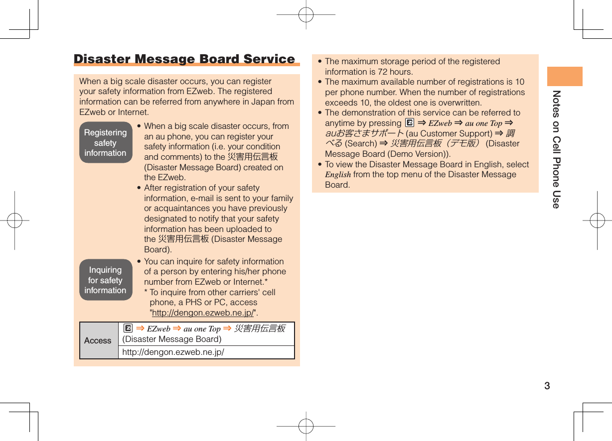 3Notes on Cell Phone UseDisaster Message Board ServiceWhen a big scale disaster occurs, you can register your safety information from EZweb. The registered information can be referred from anywhere in Japan from EZweb or Internet.When a big scale disaster occurs, from an au phone, you can register your safety information (i.e. your condition and comments) to the 災害用伝言板 (Disaster Message Board) created on the EZweb.After registration of your safety information, e-mail is sent to your family or acquaintances you have previously designated to notify that your safety information has been uploaded to the 災害用伝言板 (Disaster Message Board).You can inquire for safety information of a person by entering his/her phone number from EZweb or Internet.**  To inquire from other carriers&apos; cell phone, a PHS or PC, access &quot;http://dengon.ezweb.ne.jp/&quot;.AccessM ⇒ EZweb ⇒ au one Top ⇒ 災害用伝言板 (Disaster Message Board)http://dengon.ezweb.ne.jp/•••The maximum storage period of the registered information is 72 hours.The maximum available number of registrations is 10 per phone number. When the number of registrations exceeds 10, the oldest one is overwritten.The demonstration of this service can be referred to anytime by pressing mM ⇒ EZweb ⇒ au one Top ⇒ auお客さまサポート (au Customer Support) ⇒ 調べる (Search ) ⇒ 災害用伝言板（デモ版） (Disaster Message Board (Demo Version)).To view the Disaster Message Board in English, select English from the top menu of the Disaster Message Board.••••Registering safety informationRegistering safety informationInquiring for safety informationInquiring for safety information