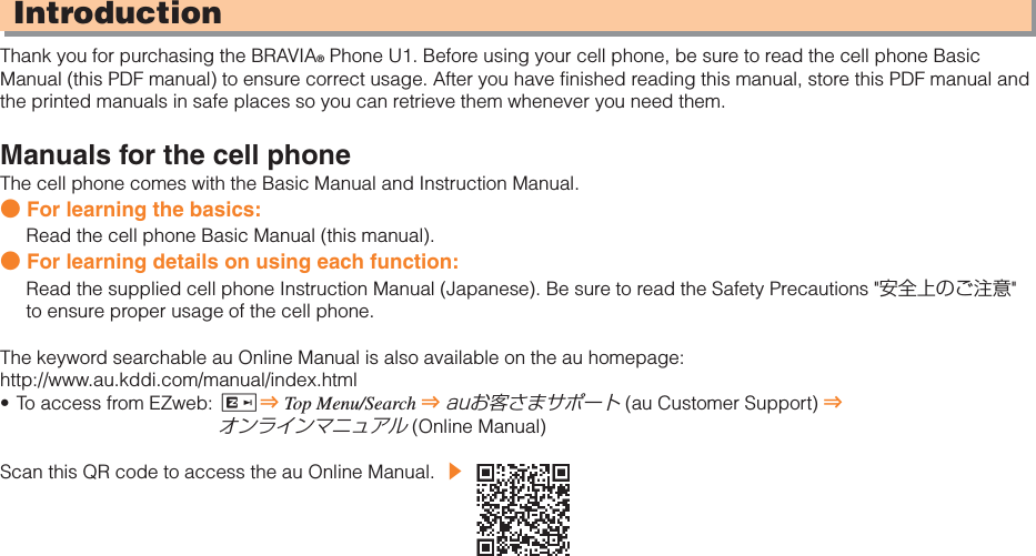 IntroductionThank you for purchasing the BRAVIA® Phone U1. Before using your cell phone, be sure to read the cell phone Basic Manual (this PDF manual) to ensure correct usage. After you have finished reading this manual, store this PDF manual and the printed manuals in safe places so you can retrieve them whenever you need them.Manuals for the cell phoneThe cell phone comes with the Basic Manual and Instruction Manual.● For learning the basics:Read the cell phone Basic Manual (this manual).● For learning details on using each function:Read the supplied cell phone Instruction Manual (Japanese). Be sure to read the Safety Precautions &quot;安全上のご注意&quot;to ensure proper usage of the cell phone.The keyword searchable au Online Manual is also available on the au homepage:http://www.au.kddi.com/manual/index.htmlTo access from EZweb:  R⇒Top Menu/Search ⇒auお客さまサポート (au Customer Support) ⇒オンラインマニュアル (Online Manual)Scan this QR code to access the au Online Manual. ▶•