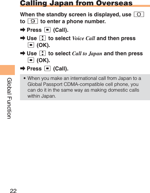 22Global FunctionCalling Japan from OverseasWhen the standby screen is displayed, use 0to 9 to enter a phone number.Press c (Call).Use j to select Voice Call and then press c (OK).Use j to select Call to Japan and then press c (OK).Press c (Call).When you make an international call from Japan to a Global Passport CDMA-compatible cell phone, you can do it in the same way as making domestic calls within Japan.➡➡➡➡•