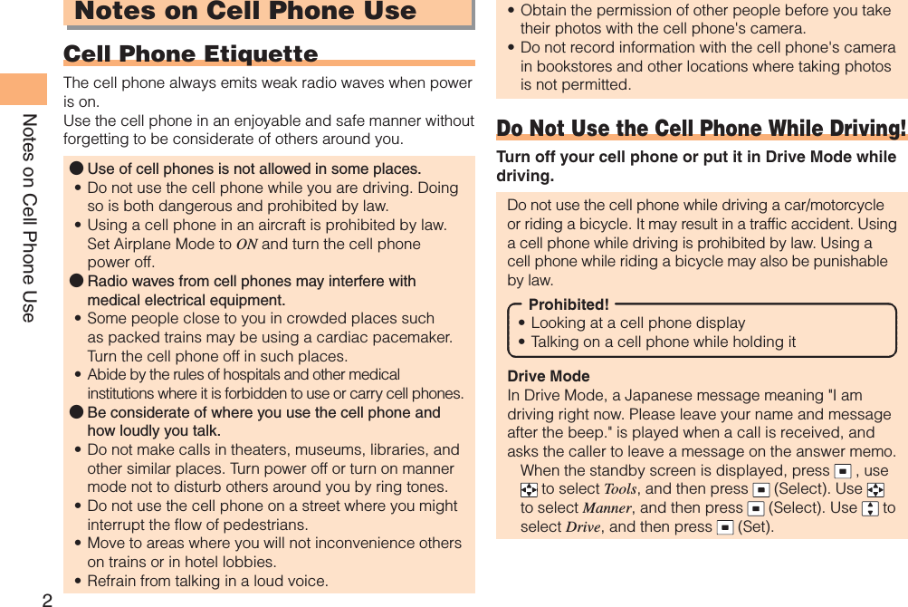 2Notes on Cell Phone UseNotes on Cell Phone UseCell Phone EtiquetteThe cell phone always emits weak radio waves when power is on.Use the cell phone in an enjoyable and safe manner without forgetting to be considerate of others around you.Use of cell phones is not allowed in some places.Do not use the cell phone while you are driving. Doing so is both dangerous and prohibited by law.Using a cell phone in an aircraft is prohibited by law. Set Airplane Mode to ON and turn the cell phone power off.Radio waves from cell phones may interfere with medical electrical equipment.Some people close to you in crowded places such as packed trains may be using a cardiac pacemaker. Turn the cell phone off in such places.Abide by the rules of hospitals and other medical institutions where it is forbidden to use or carry cell phones.Be considerate of where you use the cell phone and how loudly you talk.Do not make calls in theaters, museums, libraries, and other similar places. Turn power off or turn on manner mode not to disturb others around you by ring tones.Do not use the cell phone on a street where you might interrupt the flow of pedestrians.Move to areas where you will not inconvenience others on trains or in hotel lobbies.Refrain from talking in a loud voice.●••●••●••••Obtain the permission of other people before you take their photos with the cell phone&apos;s camera.Do not record information with the cell phone&apos;s camera in bookstores and other locations where taking photos is not permitted.Do Not Use the Cell Phone While Driving!Turn off your cell phone or put it in Drive Mode while driving.Do not use the cell phone while driving a car/motorcycle or riding a bicycle. It may result in a traffic accident. Using a cell phone while driving is prohibited by law. Using a cell phone while riding a bicycle may also be punishable by law.Prohibited!Looking at a cell phone displayTalking on a cell phone while holding itDrive ModeIn Drive Mode, a Japanese message meaning &quot;I am driving right now. Please leave your name and message after the beep.&quot; is played when a call is received, and asks the caller to leave a message on the answer memo.When the standby screen is displayed, press   , use  to select Tools, and then press   (Select). Use to select Manner, and then press   (Select). Use   to select Drive, and then press   (Set).••••